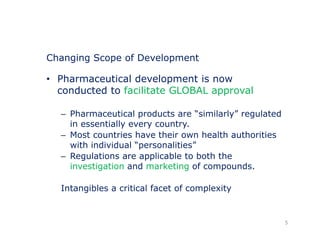 Changing Scope of Development 
• Pharmaceutical development is now 
conducted to facilitate GLOBAL approval 
– Pharmaceutical products are “similarly” regulated 
in essentially every country. 
– Most countries have their own health authorities 
with individual “personalities” 
– Regulations are applicable to both the 
investigation and marketing of compounds. 
Intangibles a critical facet of complexity 
5 
 