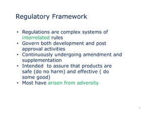 Regulatory Framework 
• Regulations are complex systems of 
interrelated rules 
• Govern both development and post 
approval activities 
• Continuously undergoing amendment and 
supplementation 
• Intended to assure that products are 
safe (do no harm) and effective ( do 
some good) 
•• Most have arisen from adversity 
7 
 