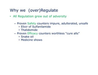 Why we (over)Regulate 
• All Regulation grew out of adversity 
– Proven Safety counters impure, adulterated, unsafe 
• Elixir of Sulfanilamide 
• Thalidomide 
– Proven Efficacy counters worthless ““cure alls”” 
• Snake oil 
• Medicine shows 
 