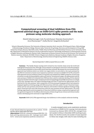 Acta virologica 65: 160 – 172, 2021	 doi: 10.4149/av_2021_208
Computational screening of dual inhibitors from FDA
approved antiviral drugs on SARS-CoV-2 spike protein and the main
protease using molecular docking approach
Shanthi Sabarimurugan1
, Indu Purushothaman2
, Rajarajan Swaminathan2,3
,
Arun Dharmarajan4,5,6
, Sudha Warrier7
, Sangeetha Kothandan8
1
School of Biomedical Sciences, The University of Western Australia, Perth, Australia; 2
PG & Research Dept. of Microbiology
& Biotechnology, Presidence College, Chennai, India; 3
Centre for Drug Design, Discovery and Development of Drug, SRM
University, Sonipat, Haryana, New Delhi, India; 4
CHIRI, School of Pharmacy and Biomedical Sciences, Curtin University, Perth,
WA; 5
Department of Biomedical Sciences, Faculty of Biomedical Sciences, Technology and Research, Sri Ramachandra Institute
of Higher Education and Research, Chennai, India; 6
Department of Human Sciences, Faculty of Life Sciences, The University of
Western Australia, Nedlands, WA 6009; 7
School of Regenerative Medicine, Manipal Academy of Higher Education, Bangalore,
India; 8
Department of Biotechnology, Saveetha School of Engineering, SIMATS, Chennai, India
Received September 9, 2020; accepted February 2, 2021
Summary. – The deadly disease-causing novel coronavirus has recently swept across the world and
endangeredmanyhumanlives.Although,variousresearchontherapeuticmeasurestosolvethispandemic
crisis has been published; no favourable results have been achieved. We propose the use of potential FDA-
approved dual inhibitors which can inhibit two targets (either on entry-level or the main protease) for
the effective treatment of severe acute respiratory syndrome coronavirus 2 (SARS-CoV-2). We screened 12
FDA-approved antiviral inhibitors listed in Drug bank and analysed the ADMET properties of each drug
ofinteresttostudythebioavailability,safetyandtoxicity.Twopotentialtargets,thespikeproteinandthe
main protease of SARS-CoV-2 obtained from PDB have been used for molecular docking. All the selected
drugsweredockedwithbothtargetsanddemonstratedstronghydrogenbond(HB)interactionsinmultiple
active sites. Amongst these, the range of binding energy was from 3–7 kcal/mol for spike protein and 2–8
kcal/mol for the main protease. Upon comparison of all the processed drugs ganciclovir and zanamivir
displayed significant binding energy with HB interactions with both, spike (-9.2 and -9 kcal/mol respec-
tively) and the main protease (-9 kcal/mol). Ribavirin and tenofovir showed significant binding energy
above -8 kcal/mol with seven HB interactions with the main protease and also spike protein. The novel
findings regarding the antiviral properties of these dual inhibitors using a computational approach will
be a good starting point for the efficacy determination of these drugs for pre-clinical and clinical studies
aimed at developing active antivirals to target SARS-CoV-2.
Keywords: SARS-CoV-2; FDA-approved drugs; viral inhibitors; in-silico analysis; molecular docking
E-mail: Shanthi.Sabarimurugan@uwa.edu.au; phone: +61-410
547-970: ORCID: 0000-0003-2247-3426.
Abbreviations:COVID-19 = coronavirusdisease2019;FDA = U.S.
food and drug administration; HB = hydrogen bond; SARS-
CoV-2 = severe acute respiratory syndrome coronavirus 2
Introduction
A newly emerged severe acute respiratory syndrome
coronavirus 2 (SARS-CoV-2) causing viral pneumonia
(coronavirus disease 2019, COVID-19), emerged from
wet market in China in December 2019 resulting in pan-
demic. For the first month, the number of cases reported
in China was meagre, with only 42 cases including one
 