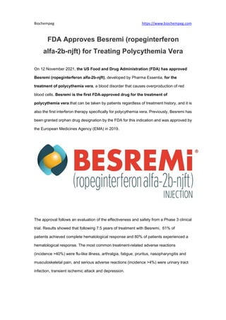 Biochempeg https://www.biochempeg.com
FDA Approves Besremi (ropeginterferon
alfa-2b-njft) for Treating Polycythemia Vera
On 12 November 2021, the US Food and Drug Administration (FDA) has approved
Besremi (ropeginterferon alfa-2b-njft), developed by Pharma Essentia, for the
treatment of polycythemia vera, a blood disorder that causes overproduction of red
blood cells. Besremi is the first FDA-approved drug for the treatment of
polycythemia vera that can be taken by patients regardless of treatment history, and it is
also the first interferon therapy specifically for polycythemia vera. Previously, Besremi has
been granted orphan drug designation by the FDA for this indication and was approved by
the European Medicines Agency (EMA) in 2019.
The approval follows an evaluation of the effectiveness and safety from a Phase 3 clinical
trial. Results showed that following 7.5 years of treatment with Besremi, 61% of
patients achieved complete hematological response and 80% of patients experienced a
hematological response. The most common treatment-related adverse reactions
(incidence >40%) were flu-like illness, arthralgia, fatigue, pruritus, nasopharyngitis and
musculoskeletal pain, and serious adverse reactions (incidence >4%) were urinary tract
infection, transient ischemic attack and depression.
 