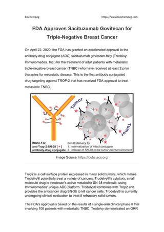 Biochempeg https://www.biochempeg.com
FDA Approves Sacituzumab Govitecan for
Triple-Negative Breast Cancer
On April 22, 2020, the FDA has granted an accelerated approval to the
antibody-drug conjugate (ADC) sacituzumab govitecan-hziy (Trodelvy,
Immunomedics, Inc.) for the treatment of adult patients with metastatic
triple-negative breast cancer (TNBC) who have received at least 2 prior
therapies for metastatic disease. This is the first antibody conjugated
drug targeting against TROP-2 that has received FDA approval to treat
metastatic TNBC.
Image Source: https://pubs.acs.org/
Trop2 is a cell surface protein expressed in many solid tumors, which makes
Trodelvy® potentially treat a variety of cancers. Trodelvy®'s cytotoxic small
molecule drug is irinotecan's active metabolite SN-38 molecule, using
Immunomedics' unique ADC platform. Trodelvy® combines with Trop2 and
provides the anticancer drug SN-38 to kill cancer cells. Trodelvy® is currently
undergoing clinical evaluation to treat 8 refractory solid tumors.
The FDA's approval is based on the results of a single-arm clinical phase II trial
involving 108 patients with metastatic TNBC. Trodelvy demonstrated an ORR
 