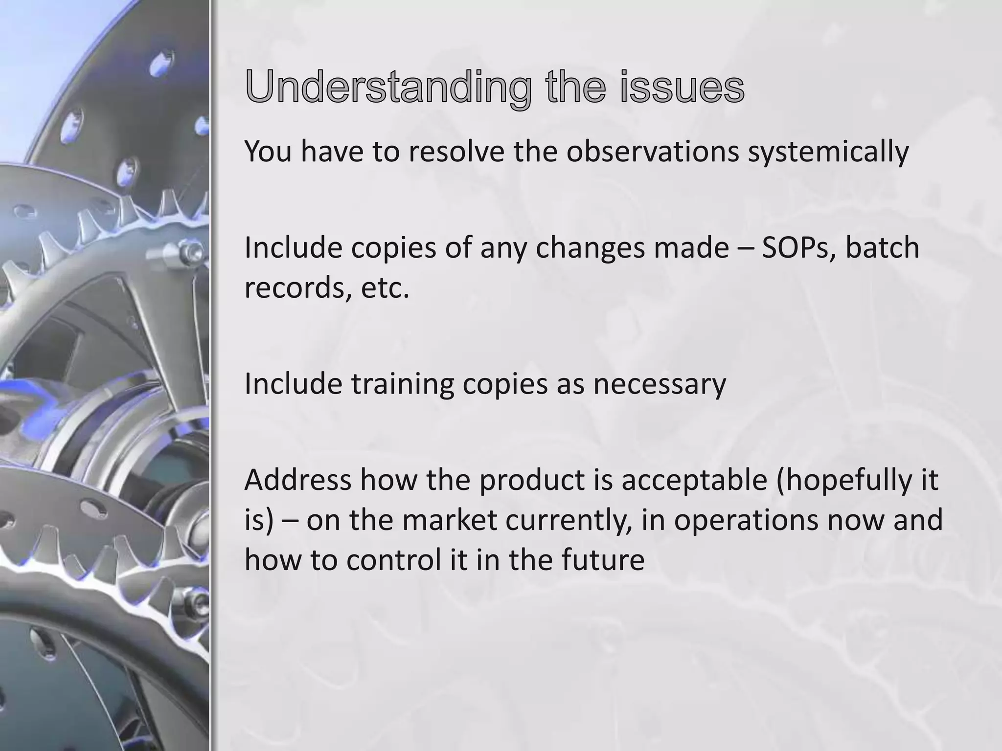 You have to resolve the observations systemically

Include copies of any changes made – SOPs, batch
records, etc.
Include training copies as necessary
Address how the product is acceptable (hopefully it
is) – on the market currently, in operations now and
how to control it in the future

 