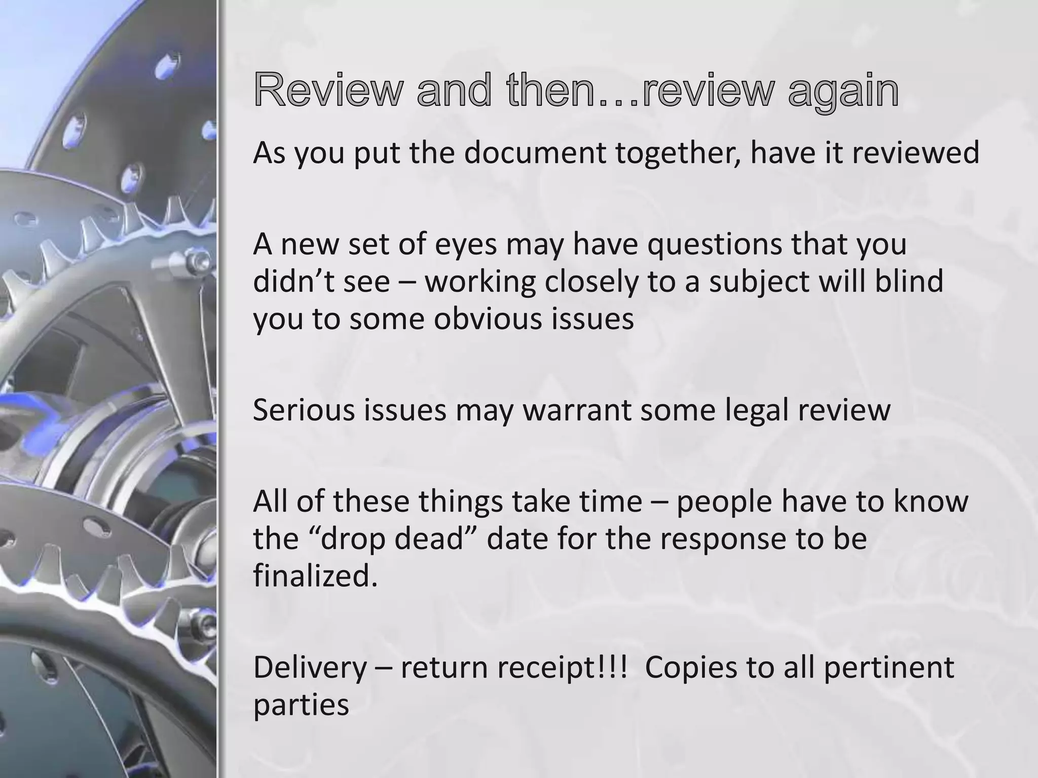 As you put the document together, have it reviewed
A new set of eyes may have questions that you
didn’t see – working closely to a subject will blind
you to some obvious issues
Serious issues may warrant some legal review
All of these things take time – people have to know
the “drop dead” date for the response to be
finalized.
Delivery – return receipt!!! Copies to all pertinent
parties

 