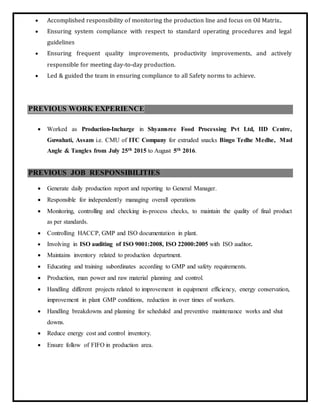  Accomplished responsibility of monitoring the production line and focus on Oil Matrix..
 Ensuring system compliance with respect to standard operating procedures and legal
guidelines
 Ensuring frequent quality improvements, productivity improvements, and actively
responsible for meeting day-to-day production.
 Led & guided the team in ensuring compliance to all Safety norms to achieve.
PREVIOUS WORK EXPERIENCE
 Worked as Production-Incharge in Shyamsree Food Processing Pvt Ltd, IID Centre,
Guwahati, Assam i.e. CMU of ITC Company for extruded snacks Bingo Tedhe Medhe, Mad
Angle & Tangles from July 25th 2015 to August 5th 2016.
PREVIOUS JOB RESPONSIBILITIES
 Generate daily production report and reporting to General Manager.
 Responsible for independently managing overall operations
 Monitoring, controlling and checking in-process checks, to maintain the quality of final product
as per standards.
 Controlling HACCP, GMP and ISO documentation in plant.
 Involving in ISO auditing of ISO 9001:2008, ISO 22000:2005 with ISO auditor.
 Maintains inventory related to production department.
 Educating and training subordinates according to GMP and safety requirements.
 Production, man power and raw material planning and control.
 Handling different projects related to improvement in equipment efficiency, energy conservation,
improvement in plant GMP conditions, reduction in over times of workers.
 Handling breakdowns and planning for scheduled and preventive maintenance works and shut
downs.
 Reduce energy cost and control inventory.
 Ensure follow of FIFO in production area.
 