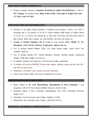PREVIOUS WORK EXPERIENCE
 Worked as Quality Executive in Kanchan Metal Private Limited (Food Division) i.e. CMU of
ITC Company for extruded snacks Bingo Tedhe Medhe, Mad Angle & Tangles from June
11th 2014 to July 19th 2015.
PREVIOUS JOB RESPONSIBILITIES
 Execution of all quality testing parameters of Finished Good products ( Such as FG Salt %,
Seasoning Salt %, Fg moisture %, FG fat %, Exfryer Moisture, Bulk Density of Collette, Defect
% of FG, etc. ) as well as raw material like as, Rice Grits, Corn Grits, and Gram Grits, (PSD of
grits & fines), Black specs ,content, ash, Acid insoluble ash (AIA), fat content etc.
 Testing of Refined Palmolien Oil of Cargill & Louis Dreyfus (FFA, TBHQ, IV, PV,
Phosphorus, SAP, UNSAP, Moisture, Temperature, mineral oils etc).
 Test of packing material laminate GSM, Coil width, Repeat length, solvent odor’s test,
Aesthetics shade etc.
 Test of packing material CFC, Internal dimension, Moisture, Bursting strength, compression
strength, GSM, Glue strength, Art work etc.
 To maintain chemical stock, glassware stock and send monthly requirement.
 To maintain all records of RM/PM, FG and on line analysis including random test like Ash, AIA
and other test with record.
 Maintenance of retention room, sensory room and Laboratory.
 Always keep Golden sample and soup test requirement for sensory
PROFESSIONALQUALIFICATION
 Master Degree in M. Tech Biotechnology (Specialization in Food technology) 3 year
programme with 62.7% from Gautam Buddha University, Greater Noida.
 Graduation degree in B.Sc. (Chemistry, Biotechnology) from V.B.S. Purvanchal University,
Jaunpur (UP).
 Intermediate from Government Inter College, Sultanpur in 2006.
 Matriculation from Sarvodaya Inter College in 2004 with 62.66 %.
TRAINING, AWARDS & ACHIEVEMENTS
 