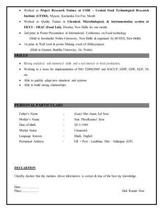 Worked as Project Research Trainee at CSIR – Central Food Technological Research
Institute (CFTRI), Mysore, Karnataka For Five Month
 Worked as Quality Trainee in Chemical, Microbiological, & Instrumentation section at
FICCI – FRAC (Food Lab), Dwarka, New Delhi for one month.
 2nd prize in Poster Presentation in International Conference on Food technology
(Held in Jawaharlal Nehru University, New Delhi & organized by IIFANS, New Delhi)
 1st prize in Wall Lord & poster Making event of Abhivyanjana.
(Held in Gautam Buddha University, Gr. Noida)
SKILLS
 Strong analytical and numerical skills and a real interest in food production.
 Working in a team for implementation of ISO 22000:2005 and HACCP, GMP, GHP, GLP, 5S
etc.
 Able to quickly adapt new situations and systems.
 Able to build strong relationships.
PERSONALPARTICULARS
Father’s Name : (Late) Shri Anant Lal Soni
Mother’s Name : Smt. Phoolkumari Soni
Date of Birth : 20-3-1989
Marital Status : Unmarried
Language Known : Hindi, English
Permanent Address : Vill + Post – Lambhua, Dist – Sultanpur (UP)
DECLARTION
I hereby declare that the mention above information is correct & true of the best my knowledge.
Date: …………….
Place:……………. Alok Kumar Soni
 