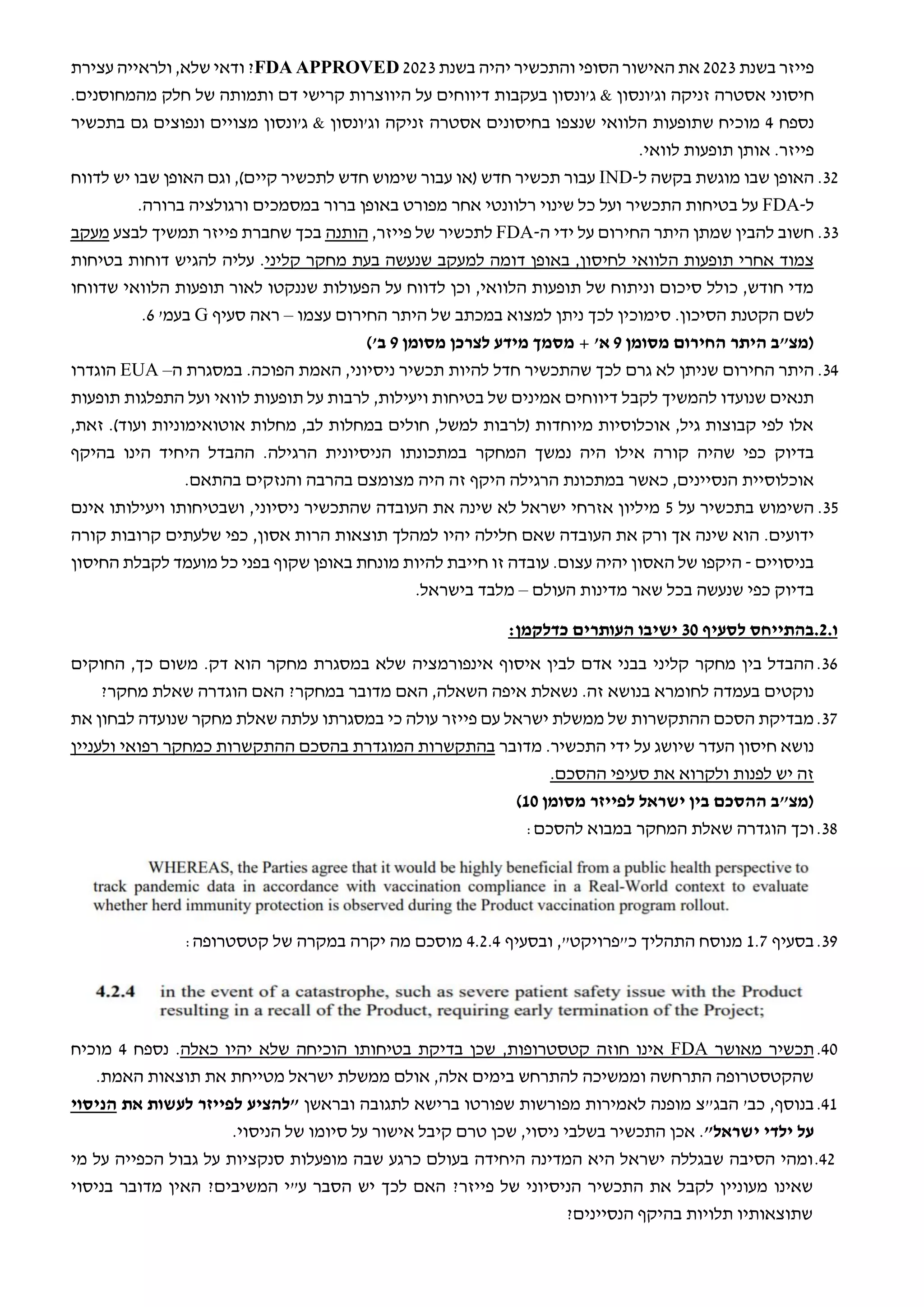 ‫בשנת‬ ‫פייזר‬
2023
‫יהיה‬ ‫והתכשיר‬ ‫הסופי‬ ‫האישור‬ ‫את‬
‫בשנת‬
2023
FDA APPROVED
‫שלא‬ ‫ודאי‬ ?
,
‫עצירת‬ ‫ולראייה‬
‫חיסוני‬
‫אסטר‬
‫ה‬
‫זניקה‬
‫ו‬
‫ג‬
& ‫'ונסון‬
‫ג‬
‫'ונסון‬
‫על‬ ‫דיווחים‬ ‫בעקבות‬
‫ו‬ ‫דם‬ ‫קרישי‬ ‫היווצרות‬
‫של‬ ‫תמותה‬
‫מה‬ ‫חלק‬
‫מחוסנים‬
.
‫נספח‬
4
‫בחיסונים‬ ‫שנצפו‬ ‫הלוואי‬ ‫שתופעות‬ ‫מוכיח‬
‫אסטרה‬
‫זניקה‬
‫ג'ונסון‬ & ‫וג'ונסון‬
‫גם‬ ‫ונפוצים‬ ‫מצויים‬
‫בתכשיר‬
‫פייזר‬
.
.‫לוואי‬ ‫תופעות‬ ‫אותן‬
32
.
‫האופן‬
‫ש‬
‫ל‬ ‫בקשה‬ ‫מוגשת‬ ‫בו‬
-
IND
)‫קיים‬ ‫לתכשיר‬ ‫חדש‬ ‫שימוש‬ ‫עבור‬ ‫(או‬ ‫חדש‬ ‫תכשיר‬ ‫עבור‬
,
‫לדווח‬ ‫יש‬ ‫שבו‬ ‫האופן‬ ‫וגם‬
‫ל‬
-
FDA
‫ו‬ ‫התכשיר‬ ‫בטיחות‬ ‫על‬
‫על‬
‫ורגולציה‬ ‫במסמכים‬ ‫ברור‬ ‫באופן‬ ‫מפורט‬ ‫אחר‬ ‫רלוונטי‬ ‫שינוי‬ ‫כל‬
‫ברורה‬
.
33
.
‫ה‬ ‫ידי‬ ‫על‬ ‫החירום‬ ‫היתר‬ ‫שמתן‬ ‫להבין‬ ‫חשוב‬
-
FDA
‫ל‬
‫תכשיר‬
,‫פייזר‬ ‫של‬
‫הותנה‬
‫פייזר‬ ‫שחברת‬ ‫בכך‬
‫תמש‬
‫י‬
‫לבצע‬ ‫ך‬
‫מעקב‬
‫תופעות‬ ‫אחרי‬ ‫צמוד‬
‫ה‬
‫קליני‬ ‫מחקר‬ ‫בעת‬ ‫שנעשה‬ ‫למעקב‬ ‫דומה‬ ‫באופן‬ ,‫לחיסון‬ ‫לוואי‬
‫עליה‬ .
‫להגיש‬
‫בטיחות‬ ‫דוחות‬
‫וכן‬ ,‫הלוואי‬ ‫תופעות‬ ‫של‬ ‫וניתוח‬ ‫סיכום‬ ‫כולל‬ ,‫חודש‬ ‫מדי‬
‫ה‬ ‫על‬ ‫לדווח‬
‫שדווחו‬ ‫הלוואי‬ ‫תופעות‬ ‫לאור‬ ‫שננקטו‬ ‫פעולות‬
‫ל‬
‫שם‬
.‫הסיכון‬ ‫הקטנת‬
‫של‬ ‫במכתב‬ ‫למצוא‬ ‫ניתן‬ ‫לכך‬ ‫סימוכין‬
‫עצמו‬ ‫החירום‬ ‫היתר‬
–
‫סעיף‬ ‫ראה‬
G
'‫בעמ‬
6
.
‫החירום‬ ‫היתר‬ ‫(מצ"ב‬
‫מסומן‬
9
'‫א‬
‫לצרכן‬ ‫מידע‬ ‫מסמך‬ +
‫מסומן‬
9
'‫ב‬
)
34
.
‫היתר‬
‫החירום‬
‫שניתן‬
‫תכשיר‬ ‫להיות‬ ‫חדל‬ ‫שהתכשיר‬ ‫לכך‬ ‫גרם‬ ‫לא‬
‫ניסיוני‬
,
‫ה‬ ‫במסגרת‬ .‫הפוכה‬ ‫האמת‬
–
EUA
‫הוגדרו‬
‫להמשיך‬ ‫שנועדו‬ ‫תנאים‬
‫לקבל‬
‫ויעילות‬ ‫בטיחות‬ ‫של‬ ‫אמינים‬ ‫דיווחים‬
,
‫תופעות‬ ‫התפלגות‬ ‫ועל‬ ‫לוואי‬ ‫תופעות‬ ‫על‬ ‫לרבות‬
,‫זאת‬ .)‫ועוד‬ ‫אוטואימוניות‬ ‫מחלות‬ ,‫לב‬ ‫במחלות‬ ‫חולים‬ ,‫למשל‬ ‫(לרבות‬ ‫מיוחדות‬ ‫אוכלוסיות‬ ,‫גיל‬ ‫קבוצות‬ ‫לפי‬ ‫אלו‬
‫בדיוק‬
‫המחקר‬ ‫נמשך‬ ‫היה‬ ‫אילו‬ ‫קורה‬ ‫שהיה‬ ‫כפי‬
‫במתכונתו‬
‫הניסיונית‬
‫הרגילה‬
‫ההבדל‬ .
‫ב‬ ‫הינו‬ ‫היחיד‬
‫היקף‬
‫הנסיינים‬ ‫אוכלוסיית‬
,
‫כאשר‬
‫היה‬ ‫זה‬ ‫היקף‬ ‫הרגילה‬ ‫במתכונת‬
‫מצומצ‬
‫ם‬
‫בהרבה‬
‫והנזקים‬
‫בהתאם‬
.
35
.
‫על‬ ‫בתכשיר‬ ‫השימוש‬
5
‫ניסיוני‬ ‫שהתכשיר‬ ‫העובדה‬ ‫את‬ ‫שינה‬ ‫לא‬ ‫ישראל‬ ‫אזרחי‬ ‫מיליון‬
,
‫אינם‬ ‫ויעילותו‬ ‫ושבטיחותו‬
‫ידועים‬
.
‫תוצאות‬ ‫למהלך‬ ‫יהיו‬ ‫חלילה‬ ‫שאם‬ ‫העובדה‬ ‫את‬ ‫ורק‬ ‫אך‬ ‫שינה‬ ‫הוא‬
,‫אסון‬ ‫הרות‬
‫קורה‬ ‫קרובות‬ ‫שלעתים‬ ‫כפי‬
‫בניסויים‬
-
‫היקפו‬
‫האסון‬ ‫של‬
.‫עצום‬ ‫יהיה‬
‫החיסון‬ ‫לקבלת‬ ‫מועמד‬ ‫כל‬ ‫בפני‬ ‫שקוף‬ ‫באופן‬ ‫מונחת‬ ‫להיות‬ ‫חייבת‬ ‫זו‬ ‫עובדה‬
‫בדיוק‬
‫העולם‬ ‫מדינות‬ ‫שאר‬ ‫בכל‬ ‫שנעשה‬ ‫כפי‬
–
.‫בישראל‬ ‫מלבד‬
.‫ו‬
2
.
‫בהתייחס‬
‫לסעיף‬
30
:‫כדלקמן‬ ‫העותרים‬ ‫ישיבו‬
36
.
‫מחקר‬ ‫בין‬ ‫ההבדל‬
‫קליני‬
‫איסוף‬ ‫לבין‬ ‫אדם‬ ‫בבני‬
‫אינפורמציה‬
‫החוקים‬ ,‫כך‬ ‫משום‬ .‫דק‬ ‫הוא‬ ‫מחקר‬ ‫במסגרת‬ ‫שלא‬
‫בעמדה‬ ‫נוקטים‬
‫לחומרא‬
.‫זה‬ ‫בנושא‬
?‫מחקר‬ ‫שאלת‬ ‫הוגדרה‬ ‫האם‬ ?‫במחקר‬ ‫מדובר‬ ‫האם‬ ,‫השאלה‬ ‫איפה‬ ‫נשאלת‬
37
.
‫ההתקשרות‬ ‫הסכם‬ ‫מבדיקת‬
‫ישראל‬ ‫ממשלת‬ ‫של‬
‫עם‬
‫פייזר‬
‫עולה‬
‫כי‬
‫במסגרתו‬
‫את‬ ‫לבחון‬ ‫שנועדה‬ ‫מחקר‬ ‫שאלת‬ ‫עלתה‬
‫נושא‬
‫חיסון‬
‫העדר‬
‫ה‬ ‫ידי‬ ‫על‬ ‫שיושג‬
‫תכשיר‬
.
‫מדובר‬
‫ב‬ ‫המוגדרת‬ ‫בהתקשרות‬
‫ההתקשרות‬ ‫הסכם‬
‫כמחקר‬
‫רפואי‬
‫ולעניין‬
‫את‬ ‫ולקרוא‬ ‫לפנות‬ ‫יש‬ ‫זה‬
.‫ההסכם‬ ‫סעיפי‬
‫מסומן‬ ‫לפייזר‬ ‫ישראל‬ ‫בין‬ ‫ההסכם‬ ‫(מצ"ב‬
10
)
38
.
‫וכך‬
:‫להסכם‬ ‫במבוא‬ ‫המחקר‬ ‫שאלת‬ ‫הוגדרה‬
39
.
‫בסעיף‬
1.7
,"‫כ"פרויקט‬ ‫התהליך‬ ‫מנוסח‬
‫ובסעיף‬
4.2.4
‫קטסטרופה‬ ‫של‬ ‫במקרה‬ ‫יקרה‬ ‫מה‬ ‫מוסכם‬
:
40
.
‫מאושר‬ ‫תכשיר‬
FDA
‫קטסטרופות‬ ‫חוזה‬ ‫אינו‬
,
‫כאלה‬ ‫יהיו‬ ‫שלא‬ ‫הוכיחה‬ ‫בטיחותו‬ ‫בדיקת‬ ‫שכן‬
.
‫נספח‬
4
‫מוכיח‬
‫האמת‬ ‫תוצאות‬ ‫את‬ ‫מטייחת‬ ‫ישראל‬ ‫ממשלת‬ ‫אולם‬ ,‫אלה‬ ‫בימים‬ ‫להתרחש‬ ‫וממשיכה‬ ‫התרחשה‬ ‫שהקטסטרופה‬
.
41
.
,‫בנוסף‬
‫לתגובה‬ ‫ברישא‬ ‫שפורטו‬ ‫מפורשות‬ ‫לאמירות‬ ‫מופנה‬ ‫הבג"צ‬ '‫כב‬
‫ובראשן‬
‫את‬ ‫לעשות‬ ‫לפייזר‬ ‫"להציע‬
‫הניסוי‬
‫ילדי‬ ‫על‬
"‫ישראל‬
.
‫ניסוי‬ ‫בשלבי‬ ‫התכשיר‬ ‫אכן‬
,
‫אישור‬ ‫קיבל‬ ‫טרם‬ ‫שכן‬
‫הניסוי‬ ‫של‬ ‫סיומו‬ ‫על‬
.
42
.
‫ומהי‬
‫הסיבה‬
‫שבגללה‬
‫ישראל‬
‫היא‬
‫המדינה‬
‫היחידה‬
‫בעולם‬
‫כרגע‬
‫שבה‬
‫מופעלות‬
‫סנקציות‬
‫על‬
‫גבול‬
‫הכפייה‬
‫על‬
‫מי‬
‫שאינו‬
‫מעוניין‬
‫לקבל‬
‫את‬
‫ה‬
‫תכשיר‬
‫של‬ ‫הניסיוני‬
‫פייזר‬
?
‫האם‬
‫לכך‬
‫יש‬
‫הסבר‬
‫ע‬
‫"י‬
‫המשיבים‬
?
‫בניסוי‬ ‫מדובר‬ ‫האין‬
?‫הנסיינים‬ ‫בהיקף‬ ‫תלויות‬ ‫שתוצאותיו‬
 