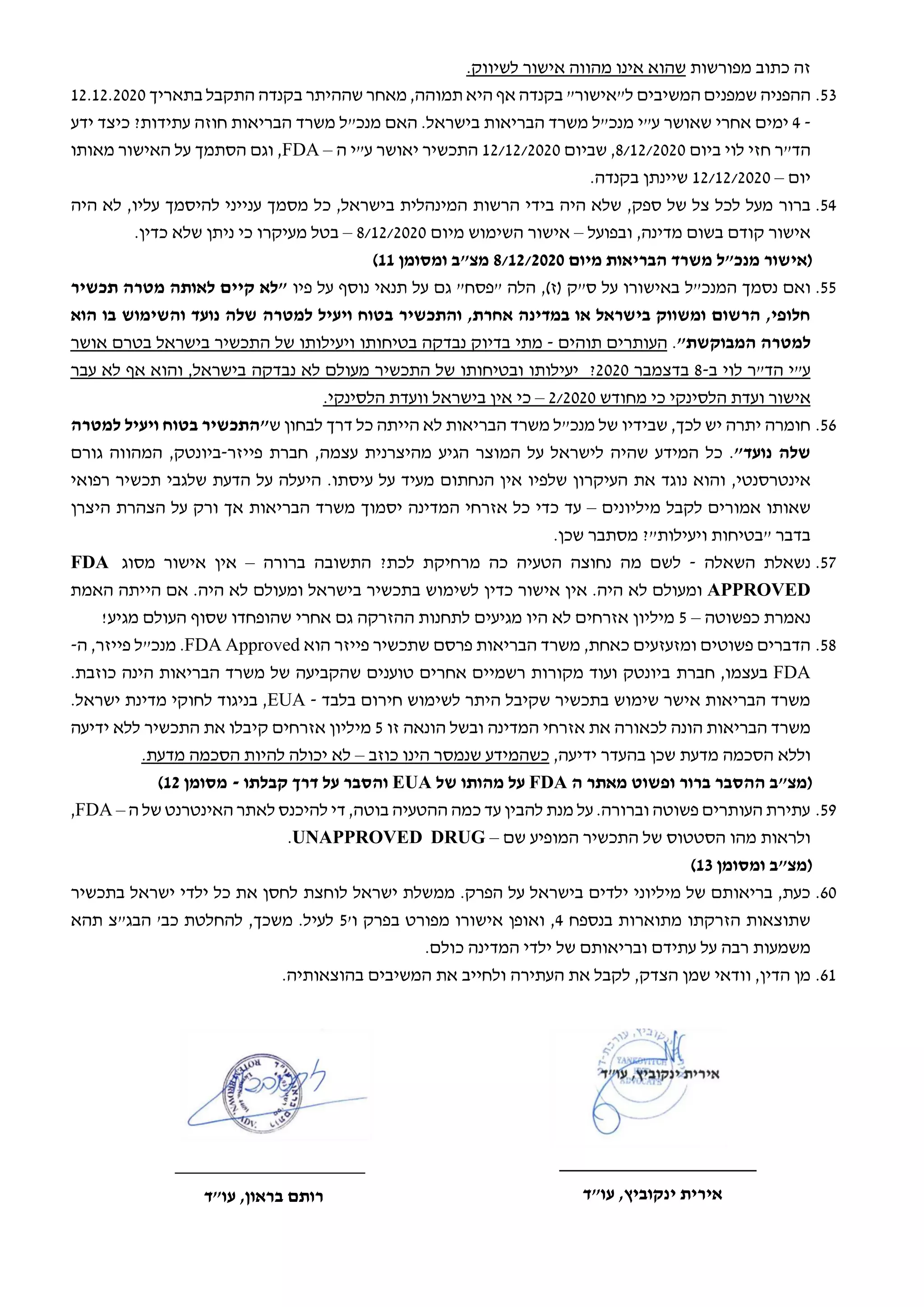 ‫מפורשות‬ ‫כתוב‬ ‫זה‬
‫שה‬
‫ו‬
‫א‬
‫אינו‬
‫לשיווק‬ ‫אישור‬ ‫מהווה‬
.
53
.
‫ההפניה‬
‫המשיבים‬ ‫שמפנים‬
‫תמוהה‬ ‫היא‬ ‫אף‬ ‫בקנדה‬ "‫ל"אישור‬
,
‫ש‬ ‫מאחר‬
‫ההית‬
‫ר‬
‫בקנדה‬
‫בתאריך‬ ‫התקבל‬
12.12.2020
-
4
‫ימים‬
‫אחרי‬
‫שאושר‬
‫ע‬
‫"י‬
‫מנכ‬
‫"ל‬
‫משרד‬
‫הבריאות‬
‫בישראל‬
‫ידע‬ ‫כיצד‬ ?‫עתידות‬ ‫חוזה‬ ‫הבריאות‬ ‫משרד‬ ‫מנכ"ל‬ ‫האם‬ .
‫ביום‬ ‫לוי‬ ‫חזי‬ ‫הד"ר‬
8/12/2020
‫שביום‬ ,
12/12/2020
‫ה‬ ‫ע"י‬ ‫יאושר‬ ‫התכשיר‬
–
FDA
‫מאותו‬ ‫האישור‬ ‫על‬ ‫הסתמך‬ ‫וגם‬ ,
‫יום‬
–
12/12/2020
.‫בקנדה‬ ‫שיינתן‬
54
.
‫ברור‬
‫המינהלית‬ ‫הרשות‬ ‫בידי‬ ‫היה‬ ‫שלא‬ ,‫ספק‬ ‫של‬ ‫צל‬ ‫לכל‬ ‫מעל‬
,‫בישראל‬
‫כל‬
‫עליו‬ ‫להיסמך‬ ‫ענייני‬ ‫מסמך‬
‫היה‬ ‫לא‬ ,
‫ובפועל‬ ,‫מדינה‬ ‫בשום‬ ‫קודם‬ ‫אישור‬
–
‫מיום‬ ‫השימוש‬ ‫אישור‬
8/12/2020
–
‫כדין‬ ‫שלא‬ ‫ניתן‬ ‫כי‬ ‫מעיקרו‬ ‫בטל‬
.
‫מיום‬ ‫הבריאות‬ ‫משרד‬ ‫מנכ"ל‬ ‫(אישור‬
8/12/2020
‫ומסומן‬ ‫מצ"ב‬
11
)
55
.
‫המנכ"ל‬ ‫נסמך‬ ‫ואם‬
‫באישורו‬
‫ס"ק‬ ‫על‬
,)‫(ז‬
‫פיו‬ ‫על‬ ‫נוסף‬ ‫תנאי‬ ‫על‬ ‫גם‬ "‫"פסח‬ ‫הלה‬
‫תכשיר‬ ‫מטרה‬ ‫לאותה‬ ‫קיים‬ ‫"לא‬
‫הוא‬ ‫בו‬ ‫והשימוש‬ ‫נועד‬ ‫שלה‬ ‫למטרה‬ ‫ויעיל‬ ‫בטוח‬ ‫והתכשיר‬ ,‫אחרת‬ ‫במדינה‬ ‫או‬ ‫בישראל‬ ‫ומשווק‬ ‫הרשום‬ ,‫חלופי‬
"‫המבוקשת‬ ‫למטרה‬
.
‫העותרים‬
‫תוהים‬
-
‫מתי‬
‫בדיוק‬
‫נבדקה‬
‫בטיחותו‬
‫ויעילותו‬
‫של‬
‫התכשיר‬
‫בישראל‬
‫אושר‬ ‫בטרם‬
‫לוי‬ ‫הד"ר‬ ‫ע"י‬
‫ב‬
-
8
‫בדצמבר‬
2020
?
‫התכשיר‬ ‫של‬ ‫ובטיחותו‬ ‫יעילותו‬
‫מעולם‬
‫לא‬
‫נבדקה‬
‫בישראל‬
,
‫והוא‬
‫אף‬
‫לא‬
‫עבר‬
‫אישור‬
‫ועדת‬
‫הלסינקי‬
‫מחודש‬ ‫כי‬
2/2020
–
‫כי‬
.‫הלסינקי‬ ‫וועדת‬ ‫בישראל‬ ‫אין‬
56
.
‫ה‬ ‫לא‬ ‫הבריאות‬ ‫משרד‬ ‫מנכ"ל‬ ‫של‬ ‫שבידיו‬ ,‫לכך‬ ‫יש‬ ‫יתרה‬ ‫חומרה‬
‫י‬
‫ש‬ ‫לבחון‬ ‫דרך‬ ‫כל‬ ‫יתה‬
‫"התכשיר‬
‫בטוח‬
‫ויעיל‬
‫למטרה‬
‫שלה‬
‫נועד‬
"
.
‫כל‬
‫המידע‬
‫שהיה‬
‫לישראל‬
‫על‬
‫המוצר‬
‫הגיע‬
‫מהיצרנית‬
‫עצמה‬
‫פייזר‬ ‫חברת‬ ,
-
‫ביונטק‬
,
‫גורם‬ ‫המהווה‬
‫אינטרסנט‬
‫י‬
,
‫שלפיו‬ ‫העיקרון‬ ‫את‬ ‫נוגד‬ ‫והוא‬
.‫עיסתו‬ ‫על‬ ‫מעיד‬ ‫הנחתום‬ ‫אין‬
‫רפואי‬ ‫תכשיר‬ ‫שלגבי‬ ‫הדעת‬ ‫על‬ ‫היעלה‬
‫ש‬
‫אותו‬
‫לקבל‬ ‫אמורים‬
‫מיליונים‬
–
‫כדי‬ ‫עד‬
‫המדינה‬ ‫אזרחי‬ ‫כל‬
‫יסמוך‬
‫משרד‬
‫הבריאות‬
‫אך‬
‫ורק‬
‫על‬
‫הצהרת‬
‫היצרן‬
‫בדבר‬
‫"בטיחות‬
‫ויעילות‬
"
?
.‫שכן‬ ‫מסתבר‬
57
.
‫השאלה‬ ‫נשאלת‬
-
‫מה‬ ‫לשם‬
‫נחוצה‬
‫הטעיה‬
‫לכת‬ ‫מרחיקת‬ ‫כה‬
‫ברורה‬ ‫התשובה‬ ?
–
‫אין‬
‫מסוג‬ ‫אישור‬
FDA
APPROVED
.‫היה‬ ‫לא‬ ‫ומעולם‬
‫אישור‬ ‫אין‬
‫כדין‬
.‫היה‬ ‫לא‬ ‫ומעולם‬ ‫בישראל‬ ‫בתכשיר‬ ‫לשימוש‬
‫הי‬ ‫אם‬
‫י‬
‫האמת‬ ‫תה‬
‫כפשוטה‬ ‫נאמרת‬
–
5
‫היו‬ ‫לא‬ ‫אזרחים‬ ‫מיליון‬
‫מגיעים‬
‫ההזרקה‬ ‫לתחנות‬
‫מגיע‬ ‫העולם‬ ‫שסוף‬ ‫שהופחדו‬ ‫אחרי‬ ‫גם‬
!
58
.
‫הוא‬ ‫פייזר‬ ‫שתכשיר‬ ‫פרסם‬ ‫הבריאות‬ ‫משרד‬ ,‫כאחת‬ ‫ומזעזעים‬ ‫פשוטים‬ ‫הדברים‬
FDA Approved
.
‫מנכ‬
"
‫ה‬ ,‫פייזר‬ ‫ל‬
-
FDA
,‫בעצמו‬
‫חברת‬
‫הינה‬ ‫הבריאות‬ ‫משרד‬ ‫של‬ ‫שהקביעה‬ ‫טוענים‬ ‫אחרים‬ ‫רשמיים‬ ‫מקורות‬ ‫ועוד‬ ‫ביונטק‬
‫כוזבת‬
.
‫בלבד‬ ‫חירום‬ ‫לשימוש‬ ‫היתר‬ ‫שקיבל‬ ‫בתכשיר‬ ‫שימוש‬ ‫אישר‬ ‫הבריאות‬ ‫משרד‬
-
EUA
.‫ישראל‬ ‫מדינת‬ ‫לחוקי‬ ‫בניגוד‬ ,
‫הונה‬ ‫הבריאות‬ ‫משרד‬
‫לכאורה‬
‫זו‬ ‫הונאה‬ ‫ובשל‬ ‫המדינה‬ ‫אזרחי‬ ‫את‬
5
‫מ‬
‫י‬
‫אזרחים‬ ‫ליון‬
‫התכשיר‬ ‫את‬ ‫קיבלו‬
‫ידיעה‬ ‫ללא‬
‫הסכמה‬ ‫וללא‬
‫מדעת‬
,‫ידיעה‬ ‫בהעדר‬ ‫שכן‬
‫כוזב‬ ‫הינו‬ ‫שנמסר‬ ‫כשהמידע‬
–
.‫מדעת‬ ‫הסכמה‬ ‫להיות‬ ‫יכולה‬ ‫לא‬
‫ה‬ ‫מאתר‬ ‫ופשוט‬ ‫ברור‬ ‫ההסבר‬ ‫(מצ"ב‬
FDA
‫של‬ ‫מהותו‬ ‫על‬
EUA
‫קבלתו‬ ‫דרך‬ ‫על‬ ‫והסבר‬
-
‫מסומן‬
12
)
59
.
‫ה‬ ‫של‬ ‫האינטרנט‬ ‫לאתר‬ ‫להיכנס‬ ‫די‬ ,‫בוטה‬ ‫ההטעיה‬ ‫כמה‬ ‫עד‬ ‫להבין‬ ‫מנת‬ ‫על‬ .‫וברורה‬ ‫פשוטה‬ ‫העותרים‬ ‫עתירת‬
–
FDA
,
‫שם‬ ‫המופיע‬ ‫התכשיר‬ ‫של‬ ‫הסטטוס‬ ‫מהו‬ ‫ולראות‬
–
UNAPPROVED DRUG
.
‫ומסומן‬ ‫(מצ"ב‬
13
)
60
.
.‫הפרק‬ ‫על‬ ‫בישראל‬ ‫ילדים‬ ‫מיליוני‬ ‫של‬ ‫בריאותם‬ ,‫כעת‬
‫ישראל‬ ‫ממשלת‬
‫לוחצת‬
‫בתכשיר‬ ‫ישראל‬ ‫ילדי‬ ‫כל‬ ‫את‬ ‫לחסן‬
‫בנספח‬ ‫מתוארות‬ ‫הזרקתו‬ ‫שתוצאות‬
4
‫ב‬ ‫מפורט‬ ‫אישורו‬ ‫ואופן‬ ,
'‫ו‬ ‫פרק‬
5
.‫לעיל‬
,‫משכך‬
"‫הבג‬ '‫כב‬ ‫להחלטת‬
‫צ‬
‫תהא‬
‫עתיד‬ ‫על‬ ‫רבה‬ ‫משמעות‬
‫של‬ ‫ובריאותם‬ ‫ם‬
.‫כולם‬ ‫המדינה‬ ‫ילדי‬
61
.
‫הדין‬ ‫מן‬
,
‫הצדק‬ ‫שמן‬ ‫וודאי‬
,
‫לקבל‬
‫א‬
‫ולחי‬ ‫העתירה‬ ‫ת‬
‫י‬
‫ב‬
‫את‬
.‫בהוצאותיה‬ ‫המשיבים‬
____________________
‫עו"ד‬ ,‫בראון‬ ‫רותם‬
___________________
‫עו"ד‬ ,‫ינקוביץ‬ ‫אירית‬
 