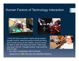 Human Factors of Technology Interaction
“I think the future would be maybe going towards
thought control, where the person would just think,
and it would just go to the implant, and you would
be able to open and close your hand. That’s way,
way down the line. Thought control—that would be
kind of neat.”
– Jim Jatich, Quadriplegic, Bionic Pioneer
Quote from a 1993 interview with Scientific American.
 