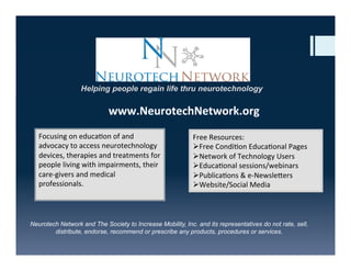 Focusing	
  on	
  educa-on	
  of	
  and	
  
advocacy	
  to	
  access	
  neurotechnology	
  
devices,	
  therapies	
  and	
  treatments	
  for	
  
people	
  living	
  with	
  impairments,	
  their	
  
care-­‐givers	
  and	
  medical	
  
professionals.	
  
	
  
Free	
  Resources:	
  
Ø Free	
  Condi-on	
  Educa-onal	
  Pages	
  
Ø Network	
  of	
  Technology	
  Users	
  
Ø Educa-onal	
  sessions/webinars	
  
Ø Publica-ons	
  &	
  e-­‐NewsleGers	
  
Ø Website/Social	
  Media	
  
Helping people regain life thru neurotechnology
www.NeurotechNetwork.org	
  
Neurotech Network and The Society to Increase Mobility, Inc. and its representatives do not rate, sell,
distribute, endorse, recommend or prescribe any products, procedures or services.
 