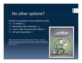 No other options?
Clinicians’ perceptions of their patients include:
§  […] in despair[..]
§  [...]exhausted other resources […]
§  […] don’t really have any other option[…]
§  […]all quite desperate[…]
Bell E, Maxwell B, McAndrews MP, Sadikot A, Racine E, Hope and
Patients’ Expectations in Deep Brain Stimulation: Healthcare Providers’
Perspectives and Approaches, Journal of Clinical Ethics, Summer 2010:
21(2): 112-124.
 