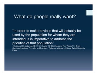 What do people really want?
“In order to make devices that will actually be
used by the population for whom they are
intended, it is imperative to address the
priorities of that population”
- Hochberg LR, Anderson KD (2012) Chapter 19 “BCI Users and Their Needs”. In: Brain-
Computer Interfaces: Principles and Practices. Wolpaw J, Wolpaw L. Editors. Oxford University
Press.
 