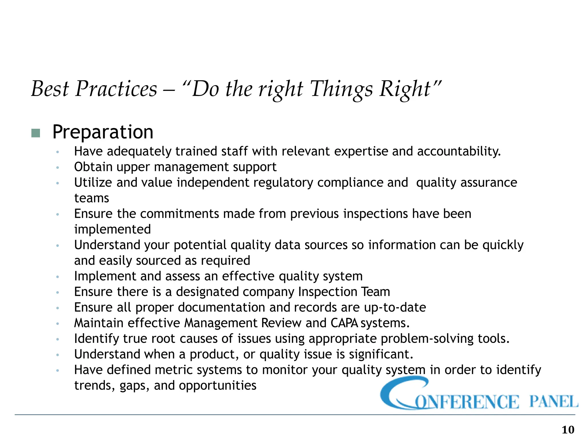 Best Practices – “Do the right Things Right”
10
◼ Preparation
• Have adequately trained staff with relevant expertise and accountability.
• Obtain upper management support
• Utilize and value independent regulatory compliance and quality assurance
teams
• Ensure the commitments made from previous inspections have been
implemented
• Understand your potential quality data sources so information can be quickly
and easily sourced as required
• Implement and assess an effective quality system
• Ensure there is a designated company Inspection Team
• Ensure all proper documentation and records are up-to-date
• Maintain effective Management Review and CAPA systems.
• Identify true root causes of issues using appropriate problem-solving tools.
• Understand when a product, or quality issue is significant.
• Have defined metric systems to monitor your quality system in order to identify
trends, gaps, and opportunities
 