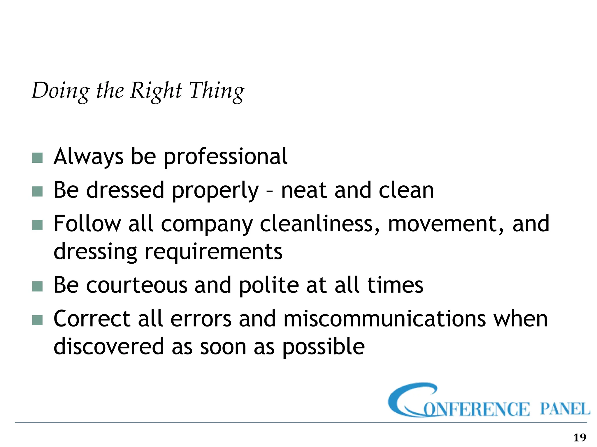 Doing the Right Thing
◼ Always be professional
◼ Be dressed properly – neat and clean
◼ Follow all company cleanliness, movement, and
dressing requirements
◼ Be courteous and polite at all times
◼ Correct all errors and miscommunications when
discovered as soon as possible
19
 