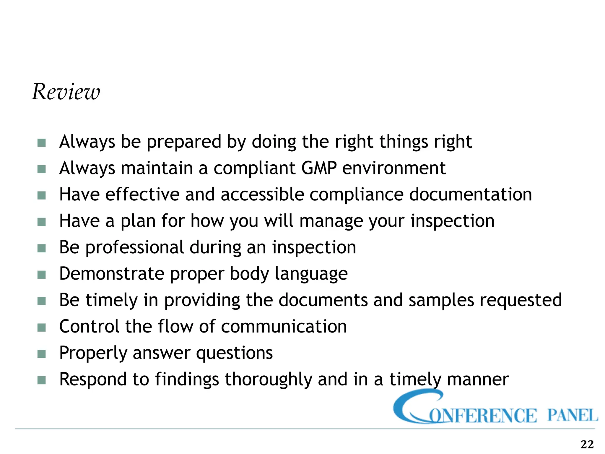 Review
22
◼ Always be prepared by doing the right things right
◼ Always maintain a compliant GMP environment
◼ Have effective and accessible compliance documentation
◼ Have a plan for how you will manage your inspection
◼ Be professional during an inspection
◼ Demonstrate proper body language
◼ Be timely in providing the documents and samples requested
◼ Control the flow of communication
◼ Properly answer questions
◼ Respond to findings thoroughly and in a timely manner
 