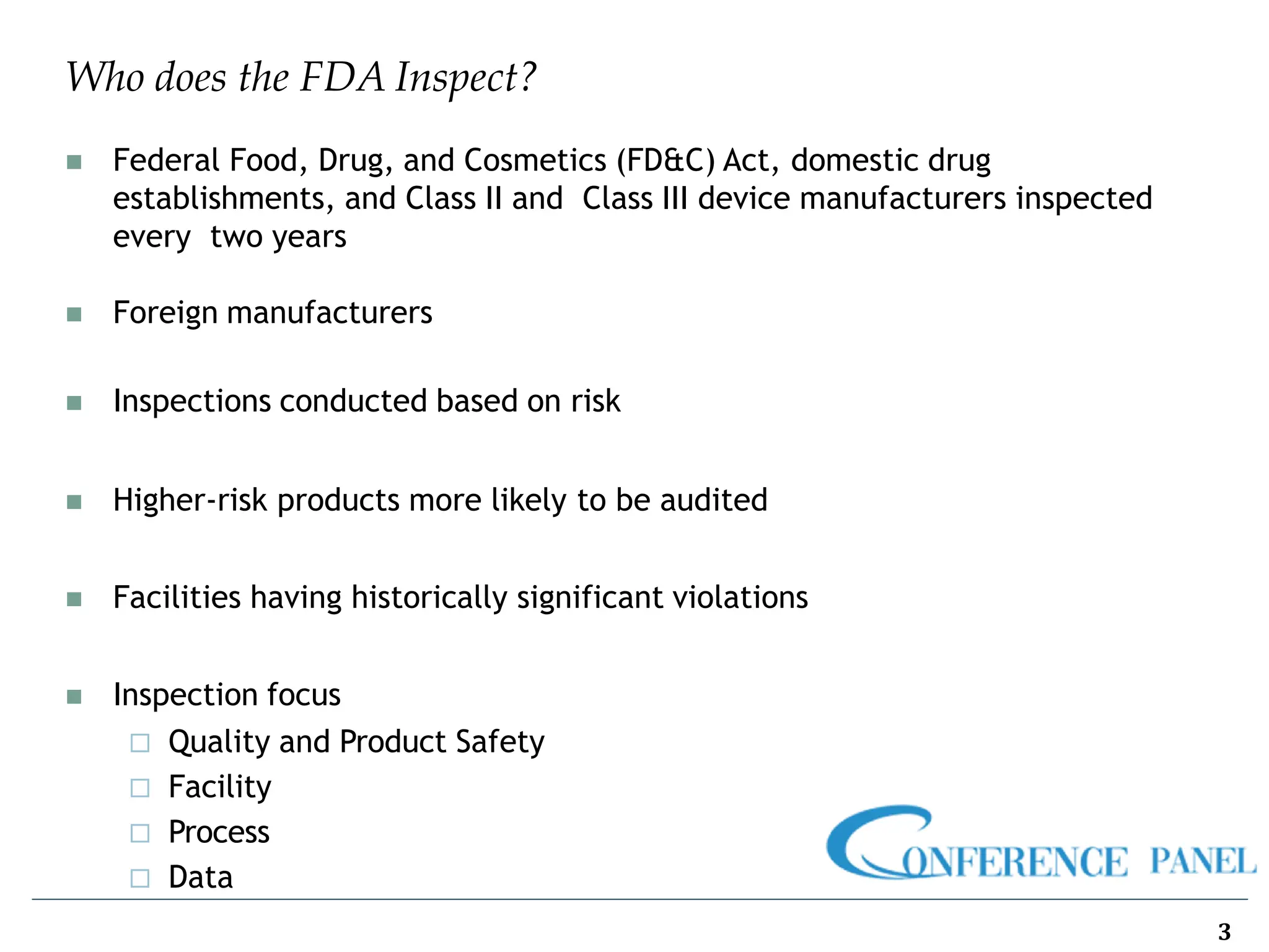 Who does the FDA Inspect?
◼ Federal Food, Drug, and Cosmetics (FD&C) Act, domestic drug
establishments, and Class II and Class III device manufacturers inspected
every two years
◼ Foreign manufacturers
◼ Inspections conducted based on risk
◼ Higher-risk products more likely to be audited
◼ Facilities having historically significant violations
◼ Inspection focus
 Quality and Product Safety
 Facility
 Process
 Data
3
 