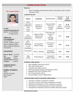 Mrs.Garima Shukla
E-Mail:
statsgarima@gmail.com
Mobile: 91-9410340808
91-8601814437
Address for
Correspondence:
Garima Shukla
W/o Mr. Anubhav Tiwari
Officer, Regional Office
Bank of Baroda, Haldwani
Uttarakhand
Personal Data
Date of Birth : 21.07.90
Sex : Female
Nationality : Indian
Marital Status: Married
Category : General
Languages Known
English, Hindi
HOBBY/ INTEREST:
Poetry
Software Learning
Data Analysis
Music
Objective
Excel in Teaching and Research. Motivate and inspire youth to achieve
their goal in life.
Academic Record
Degree Institution Board/University
Year of
Passing
% of
Marks
Obtained
Ph.D.
(Agricultur
al Statistics)
With
Course-
work
Institute of
Agricultural
Sciences
Banaras Hindu
University
Varanasi
221005
2015
Thesis
Submitted
82.70
(in course
work)
M.Sc.
(Agricultur
al Statistics)
College of Basic
Sciences and
Humanities
G.B. Pant Univ.
of Agri. &
Tech.,
Pantnagar
263145
2011
78.86
B.Sc.
(Physics,
Mathemati
cs and
Chemistry)
Navyug Girls
Degree College
University of
Lucknow,
Lucknow
2009
67.22
Intermediat
e
S.B.I.C., Khatima
Uttaranchal
(State) Board
2006 75.66
High
School
SVM, Khatima
Uttaranchal
(State) Board
2004 79.66
Academic Achievements
1. DST-INSPIRE Fellowship in Ph.D.
2. UGC (RET) Fellowship.
3. Departmental Topper in M.Sc.
4. Part-time graduate teaching assistantship in M.Sc.
5. Qualified UGC-NET, December 2014.
6. Top 10 merit holder in B.Sc.
7. Secured Highest marks in High School.
Extracurricular and Co-curricular achievements
1. First Prize in Debate competition in School.
2. First Prize in Essay and writing competitions in School.
3. Meritorious Performance in G.K. competition in school.
4. Participation in cultural programme in school and Hostel.
5. Participation in Kala Kriti Contest by Pidilite Industries Limited.
Professional Societies
CURRICULUM VITAE
 