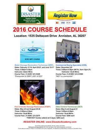   
2016 COURSE SCHEDULE 
Location: 1535 Deltacom Drive  Anniston, AL 36207 
 
Water Damage Restoration Technician (WRT)​     ​Commercial Drying Specialist (CDS) 
Dates: February 17­19, April 25­27, and June 15­17 Dates: December 5­9 
Times: 8:00am­4:30pm   Times: 8:00am­4:30pm (M­Th); 8am­12pm (F) 
Instructor: Adam Mims Instructor: Scott Mims 
Course Fees: (1) $349 / (2+) $329 Course Fees: (1) $1095 / (2+) $1065 
*​Prerequisite for AMRT, ASD, & CDS​* *​WRT is a prerequisite​* 
 
 
Fire & Smoke Damage Restoration (FSRT)  Odor Control Technician (OCT) 
Dates: May 4­5 and August 29­30   Dates: May 6 and August 31 
Times: 8:00am­4:30pm   Times: 8:00am­4:30pm 
Instructor: Scott Mims Instructor: Scott Mims 
Course Fees: (1) $295 / (2+) $275 Course Fees: $200 each 
*FSRT/OCT Combo (attend all 3 days): $465 each 
 
REGISTER ONLINE: www.DisasterAcademy.com 
Course fees include course materials, manuals, snacks, and lunches. 
Participants are responsible for​ $65 IICRC exam fee(s), hotel, travel arrangements, and dinners. 
Course dates are subject to change or to cancellation due to lack of registrants.  All registrants are responsible for knowing our Cancellation Policy. 
 