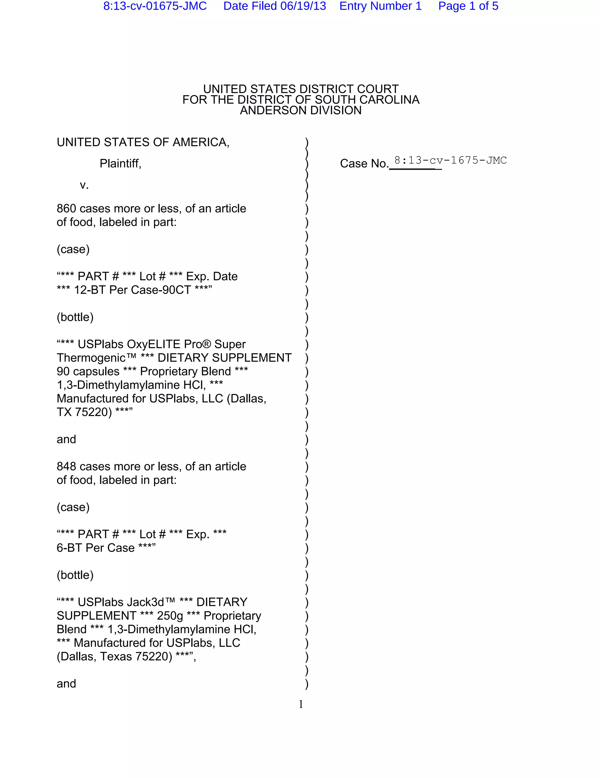 1
UNITED STATES DISTRICT COURT
FOR THE DISTRICT OF SOUTH CAROLINA
ANDERSON DIVISION
UNITED STATES OF AMERICA, )
)
Plaintiff, ) Case No.________
)
v. )
)
860 cases more or less, of an article )
of food, labeled in part: )
)
(case) )
)
“*** PART # *** Lot # *** Exp. Date )
*** 12-BT Per Case-90CT ***” )
)
(bottle) )
)
“*** USPlabs OxyELITE Pro® Super )
Thermogenic™ *** DIETARY SUPPLEMENT )
90 capsules *** Proprietary Blend *** )
1,3-Dimethylamylamine HCl, *** )
Manufactured for USPlabs, LLC (Dallas, )
TX 75220) ***” )
)
and )
)
848 cases more or less, of an article )
of food, labeled in part: )
)
(case) )
)
“*** PART # *** Lot # *** Exp. *** )
6-BT Per Case ***” )
)
(bottle) )
)
“*** USPlabs Jack3d™ *** DIETARY )
SUPPLEMENT *** 250g *** Proprietary )
Blend *** 1,3-Dimethylamylamine HCl, )
*** Manufactured for USPlabs, LLC )
(Dallas, Texas 75220) ***”, )
)
and )
8:13-cv-1675-JMC
8:13-cv-01675-JMC Date Filed 06/19/13 Entry Number 1 Page 1 of 5
 