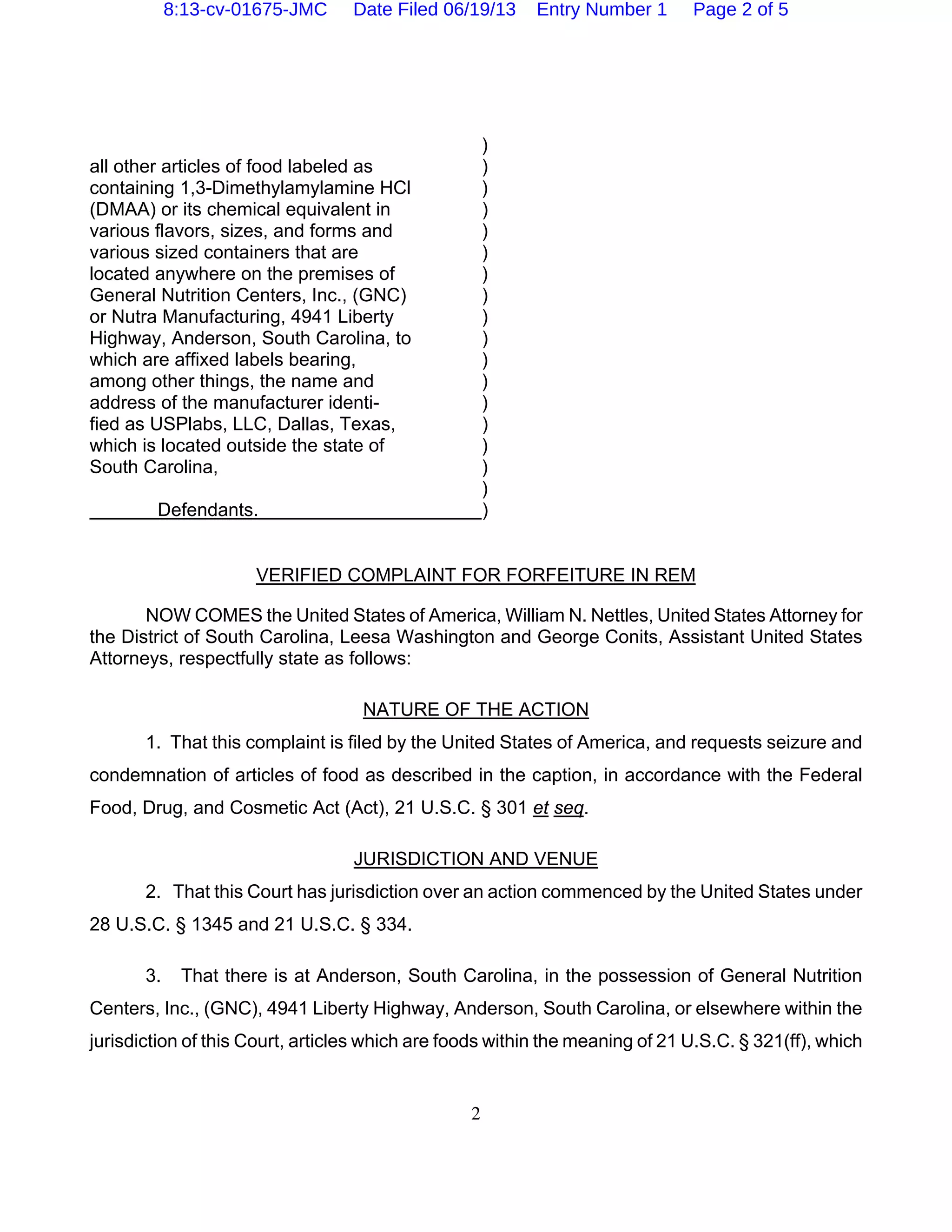 2
)
all other articles of food labeled as )
containing 1,3-Dimethylamylamine HCl )
(DMAA) or its chemical equivalent in )
various flavors, sizes, and forms and )
various sized containers that are )
located anywhere on the premises of )
General Nutrition Centers, Inc., (GNC) )
or Nutra Manufacturing, 4941 Liberty )
Highway, Anderson, South Carolina, to )
which are affixed labels bearing, )
among other things, the name and )
address of the manufacturer identi- )
fied as USPlabs, LLC, Dallas, Texas, )
which is located outside the state of )
South Carolina, )
)
Defendants. )
VERIFIED COMPLAINT FOR FORFEITURE IN REM
NOW COMES the United States of America, William N. Nettles, United States Attorney for
the District of South Carolina, Leesa Washington and George Conits, Assistant United States
Attorneys, respectfully state as follows:
NATURE OF THE ACTION
1. That this complaint is filed by the United States of America, and requests seizure and
condemnation of articles of food as described in the caption, in accordance with the Federal
Food, Drug, and Cosmetic Act (Act), 21 U.S.C. § 301 et seq.
JURISDICTION AND VENUE
2. That this Court has jurisdiction over an action commenced by the United States under
28 U.S.C. § 1345 and 21 U.S.C. § 334.
3. That there is at Anderson, South Carolina, in the possession of General Nutrition
Centers, Inc., (GNC), 4941 Liberty Highway, Anderson, South Carolina, or elsewhere within the
jurisdiction of this Court, articles which are foods within the meaning of 21 U.S.C. § 321(ff), which
8:13-cv-01675-JMC Date Filed 06/19/13 Entry Number 1 Page 2 of 5
 
