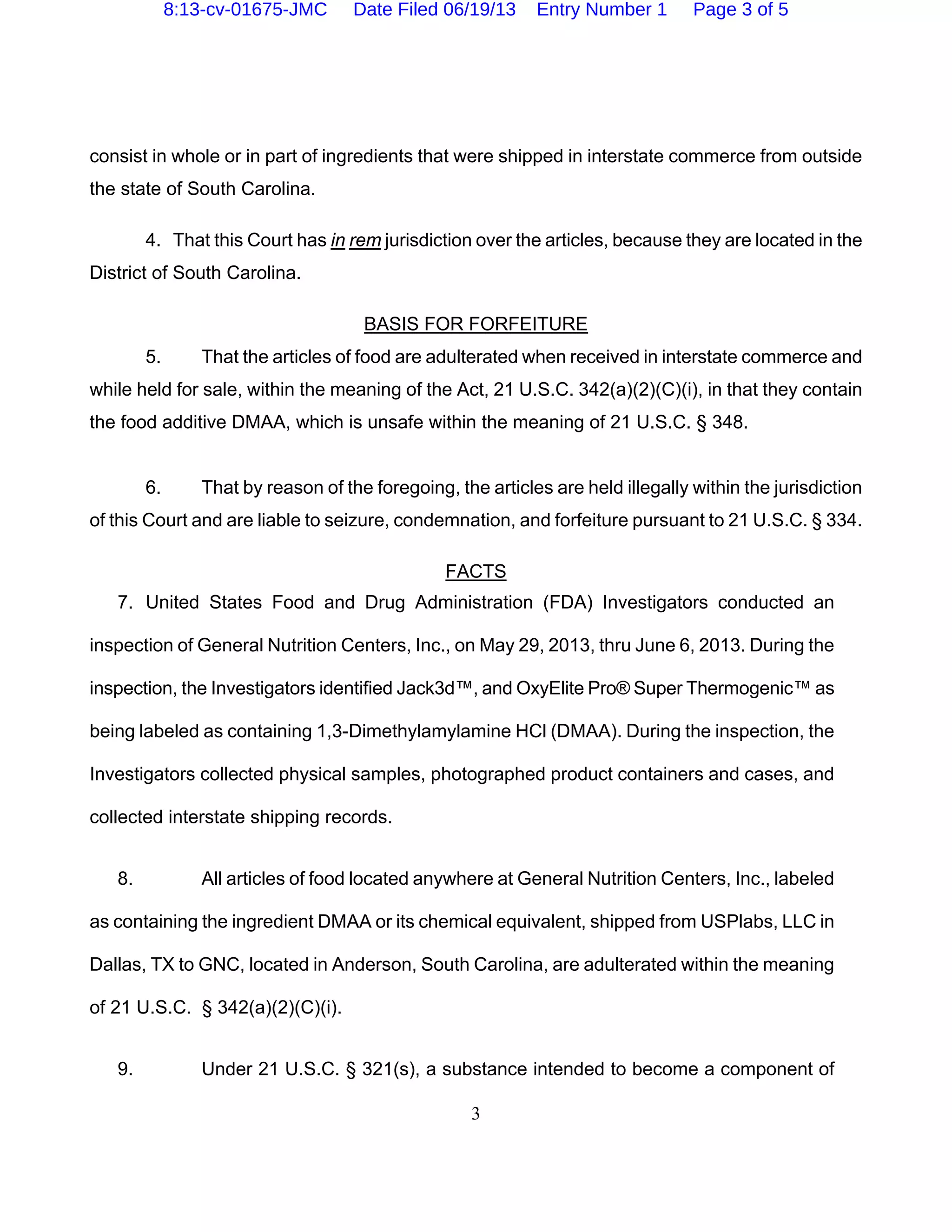 3
consist in whole or in part of ingredients that were shipped in interstate commerce from outside
the state of South Carolina.
4. That this Court has in rem jurisdiction over the articles, because they are located in the
District of South Carolina.
BASIS FOR FORFEITURE
5. That the articles of food are adulterated when received in interstate commerce and
while held for sale, within the meaning of the Act, 21 U.S.C. 342(a)(2)(C)(i), in that they contain
the food additive DMAA, which is unsafe within the meaning of 21 U.S.C. § 348.
6. That by reason of the foregoing, the articles are held illegally within the jurisdiction
of this Court and are liable to seizure, condemnation, and forfeiture pursuant to 21 U.S.C. § 334.
FACTS
7. United States Food and Drug Administration (FDA) Investigators conducted an
inspection of General Nutrition Centers, Inc., on May 29, 2013, thru June 6, 2013. During the
inspection, the Investigators identified Jack3d™, and OxyElite Pro® Super Thermogenic™ as
being labeled as containing 1,3-Dimethylamylamine HCl (DMAA). During the inspection, the
Investigators collected physical samples, photographed product containers and cases, and
collected interstate shipping records.
8. All articles of food located anywhere at General Nutrition Centers, Inc., labeled
as containing the ingredient DMAA or its chemical equivalent, shipped from USPlabs, LLC in
Dallas, TX to GNC, located in Anderson, South Carolina, are adulterated within the meaning
of 21 U.S.C. § 342(a)(2)(C)(i).
9. Under 21 U.S.C. § 321(s), a substance intended to become a component of
8:13-cv-01675-JMC Date Filed 06/19/13 Entry Number 1 Page 3 of 5
 