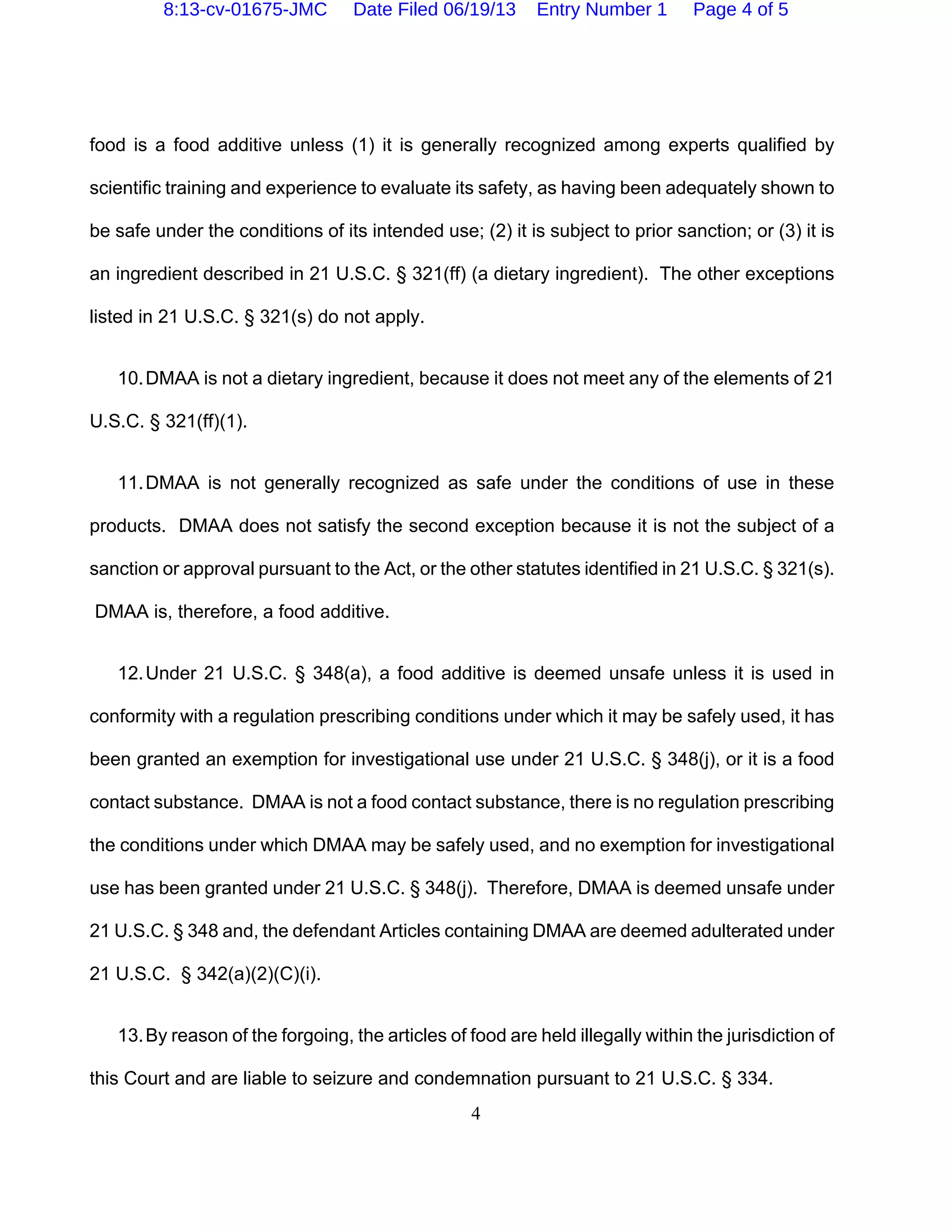 4
food is a food additive unless (1) it is generally recognized among experts qualified by
scientific training and experience to evaluate its safety, as having been adequately shown to
be safe under the conditions of its intended use; (2) it is subject to prior sanction; or (3) it is
an ingredient described in 21 U.S.C. § 321(ff) (a dietary ingredient). The other exceptions
listed in 21 U.S.C. § 321(s) do not apply.
10.DMAA is not a dietary ingredient, because it does not meet any of the elements of 21
U.S.C. § 321(ff)(1).
11.DMAA is not generally recognized as safe under the conditions of use in these
products. DMAA does not satisfy the second exception because it is not the subject of a
sanction or approval pursuant to the Act, or the other statutes identified in 21 U.S.C. § 321(s).
DMAA is, therefore, a food additive.
12.Under 21 U.S.C. § 348(a), a food additive is deemed unsafe unless it is used in
conformity with a regulation prescribing conditions under which it may be safely used, it has
been granted an exemption for investigational use under 21 U.S.C. § 348(j), or it is a food
contact substance. DMAA is not a food contact substance, there is no regulation prescribing
the conditions under which DMAA may be safely used, and no exemption for investigational
use has been granted under 21 U.S.C. § 348(j). Therefore, DMAA is deemed unsafe under
21 U.S.C. § 348 and, the defendant Articles containing DMAA are deemed adulterated under
21 U.S.C. § 342(a)(2)(C)(i).
13.By reason of the forgoing, the articles of food are held illegally within the jurisdiction of
this Court and are liable to seizure and condemnation pursuant to 21 U.S.C. § 334.
8:13-cv-01675-JMC Date Filed 06/19/13 Entry Number 1 Page 4 of 5
 
