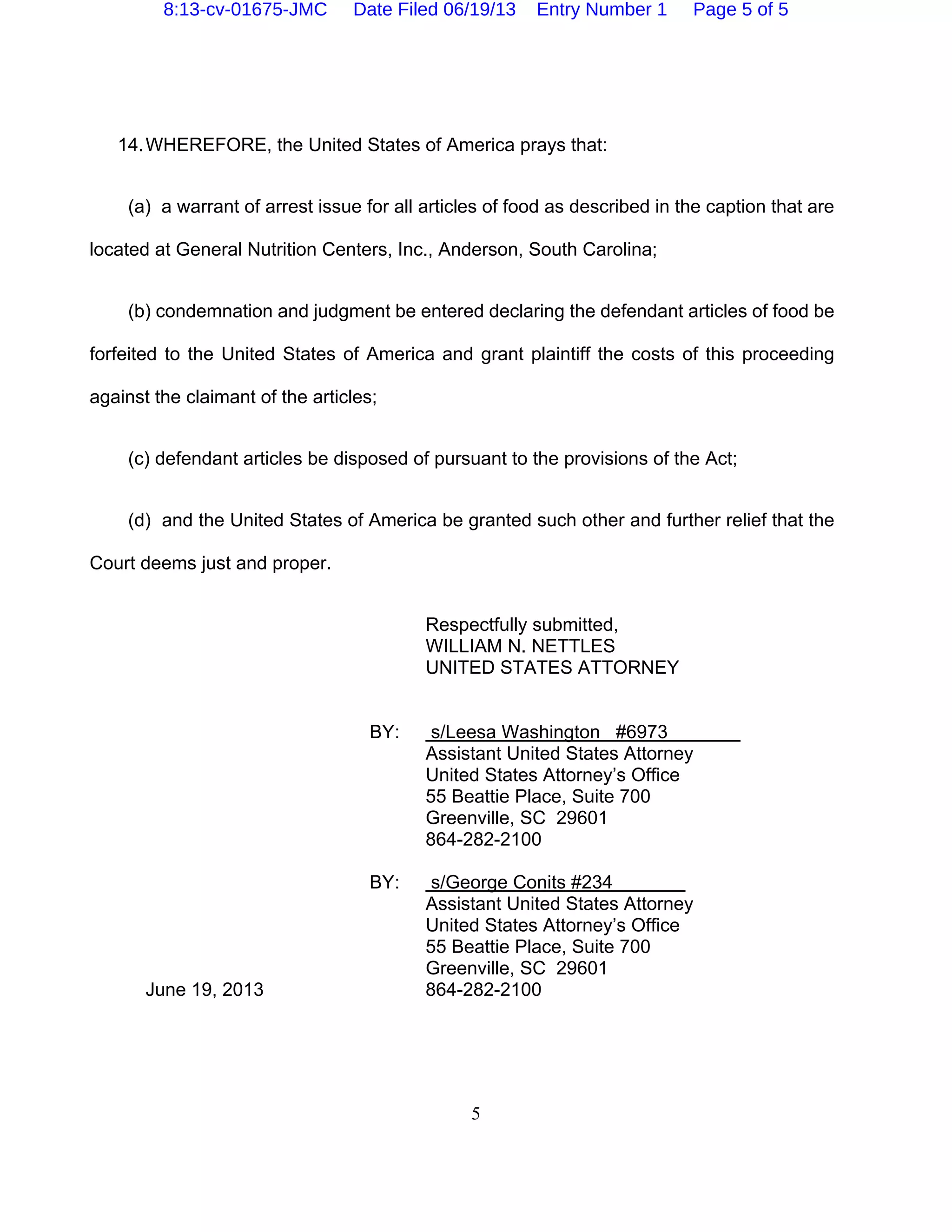 5
14.WHEREFORE, the United States of America prays that:
(a) a warrant of arrest issue for all articles of food as described in the caption that are
located at General Nutrition Centers, Inc., Anderson, South Carolina;
(b) condemnation and judgment be entered declaring the defendant articles of food be
forfeited to the United States of America and grant plaintiff the costs of this proceeding
against the claimant of the articles;
(c) defendant articles be disposed of pursuant to the provisions of the Act;
(d) and the United States of America be granted such other and further relief that the
Court deems just and proper.
Respectfully submitted,
WILLIAM N. NETTLES
UNITED STATES ATTORNEY
BY: s/Leesa Washington #6973
Assistant United States Attorney
United States Attorney’s Office
55 Beattie Place, Suite 700
Greenville, SC 29601
864-282-2100
BY: s/George Conits #234
Assistant United States Attorney
United States Attorney’s Office
55 Beattie Place, Suite 700
Greenville, SC 29601
June 19, 2013 864-282-2100
8:13-cv-01675-JMC Date Filed 06/19/13 Entry Number 1 Page 5 of 5
 