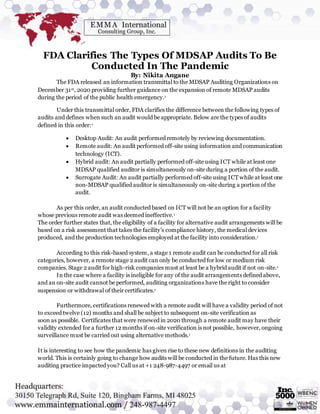 FDA Clarifies The Types Of MDSAP Audits To Be
Conducted In The Pandemic
By: Nikita Angane
The FDA released an information transmittal to the MDSAP Auditing Organizations on
December 31st, 2020 providing further guidance on the expansion of remote MDSAP audits
during the period of the public health emergency.1
Under this transmittal order, FDA clarifies the difference between the following types of
audits and defines when such an audit would be appropriate. Below are the types of audits
defined in this order:1
 Desktop Audit: An audit performed remotely by reviewing documentation.
 Remote audit: An audit performed off-site using information and communication
technology (ICT).
 Hybrid audit: An audit partially performed off-site using ICT while at least one
MDSAP qualified auditor is simultaneously on-site during a portion of the audit.
 Surrogate Audit: An audit partially performed off-site using ICT while at least one
non-MDSAP qualified auditor is simultaneously on-site during a portion of the
audit.
As per this order, an audit conducted based on ICT will not be an option for a facility
whose previous remote audit was deemed ineffective.1
The order further states that, the eligibility of a facility for alternative audit arrangements will be
based on a risk assessment that takes the facility’s compliance history, the medical devices
produced, and the production technologies employed at the facility into consideration.1
According to this risk-based system, a stage 1 remote audit can be conducted for all risk
categories, however, a remote stage 2 audit can only be conducted for low or medium risk
companies. Stage 2 audit for high-risk companies must at least be a hybrid audit if not on-site.1
In the case where a facility is ineligible for any of the audit arrangements defined above,
and an on-site audit cannot be performed, auditing organizations have the right to consider
suspension or withdrawal of their certificates.1
Furthermore, certifications renewed with a remote audit will have a validity period of not
to exceed twelve (12) months and shall be subject to subsequent on-site verification as
soon as possible. Certificates that were renewed in 2020 through a remote audit may have their
validity extended for a further 12 months if on-site verification is not possible, however, ongoing
surveillance must be carried out using alternative methods.1
It is interesting to see how the pandemic has given rise to these new definitions in the auditing
world. This is certainly going to change how audits will be conducted in the future. Has this new
auditing practice impacted you? Call us at +1 248-987-4497 or email us at
 
