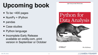 Upcoming book
  • To be ~400 pages
  • NumPy + IPython
  • pandas
  • Case studies
  • Python language
  • Incomplete Early Release
       available on oreilly.com, print
       version in September or October


Jun 18, 2012                             5
 