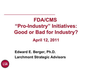 FDA/CMS  “Pro-Industry” Initiatives: Good or Bad for Industry? April 12, 2011 Edward E. Berger, Ph.D. Larchmont Strategic Advisors 