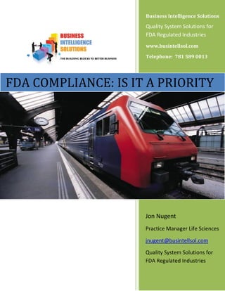 Business Intelligence Solutions

                                     Quality System Solutions for
                                     FDA Regulated Industries
                                     www.busintellsol.com

                                     Telephone: 781 589 0013




FDA COMPLIANCE: IS IT A PRIORITY
   Business Intelligence Solutions
   www.busintellsol.com

   781 589 0013




                                     Jon Nugent
                                     Practice Manager Life Sciences

                                     jnugent@busintellsol.com

                                     Quality System Solutions for
                                     FDA Regulated Industries
 
