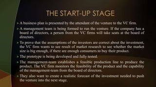  A business plan is presented by the attendant of the venture to the VC firm.
 A management team is being formed to run the venture. If the company has a
board of directors, a person from the VC firms will take seats at the board of
directors.
 To prove that the assumptions of the investors are correct about the investment,
the VC firm wants to see result of market research to see whether the market
size is big enough, if there are enough consumers to buy their product.
 The prototype is being developed and fully tested.
 The management-team establishes a feasible production line to produce the
product. The VC firm monitors the feasibility of the product and the capability
of the management-team from the board of directors.
 They also want to create a realistic forecast of the investment needed to push
the venture into the next stage.
 