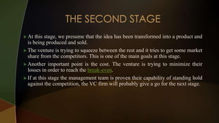  At this stage, we presume that the idea has been transformed into a product and
is being produced and sold.
 The venture is trying to squeeze between the rest and it tries to get some market
share from the competitors. This is one of the main goals at this stage.
 Another important point is the cost. The venture is trying to minimize their
losses in order to reach the break-even.
 If at this stage the management team is proven their capability of standing hold
against the competition, the VC firm will probably give a go for the next stage.
 