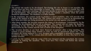  EXAMPLE:-
 The portal site needs to be developed. Developing the site in house is not possible; the
venture does not have this knowledge in house. The venture decides to consult this with
the investor. After a few meetings, the investor decides to provide the venture a small team
of web-designers. The investor also has given the venture a deadline when the portal
should be operational. The deadline is in three months.
 In the meantime, the venture needs to produce a client portfolio, who will provide their
menu at the launch of the portal site. The venture also needs to come to an agreement on
how these providers are being promoted at the portal site and against what price.
 After three months, the investor requests the status of development. Unfortunately for the
venture, the development did not go as planned. The venture did not make the deadline.
According to the one who is monitoring the activities, this is caused by the lack of
decisiveness by the venture and the lack of skills of the designers.
 The investor decides to cut back their financial investment after a long meeting. The
venture is given another three months to come up with an operational portal site. Three
designers are being replaced by a new designer and a consultant is attracted to support the
executives’ decisions. If the venture does not make this deadline in time, they have to find
another investor.
 Luckily for the venture, with the come of the new designer and the consultant, the venture
succeeds in making the deadline. They even have two weeks left before the second
deadline ends.
 