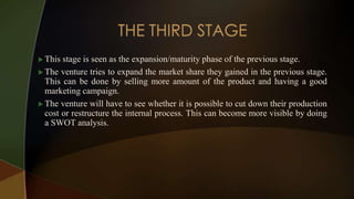  This stage is seen as the expansion/maturity phase of the previous stage.
 The venture tries to expand the market share they gained in the previous stage.
This can be done by selling more amount of the product and having a good
marketing campaign.
 The venture will have to see whether it is possible to cut down their production
cost or restructure the internal process. This can become more visible by doing
a SWOT analysis.
 