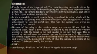Example:-
 Finally the portal site is operational. The portal is getting more orders from the
working class every day. To keep this going, the venture needs to promote their
portal site. The venture decides to advertise by distributing flyers at each office
in their region to attract new clients.
 In the meanwhile, a small team is being assembled for sales, which will be
responsible for getting new lunchrooms/bakeries, any eating-places in other
cities/region to join the portal site. This way the venture also works on
expanding their market.
 Because of the delay at the previous stage, the venture did not fulfil the
expected target. From a new forecast, requested by the investor, the venture
expects to fulfil the target in the next quarter or the next half year. This is
caused by external issues the venture does not have control of it. The venture
has already suggested to stabilise the existing market the venture already owns
and to decrease the promotion by 20% of what the venture is spending at the
moment. This is approved by the investor.
 RISK:-
 At this stage, the risk to the VC firm of losing the investment drops
 