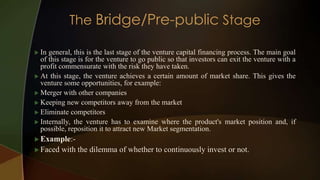 In general, this is the last stage of the venture capital financing process. The main goal
of this stage is for the venture to go public so that investors can exit the venture with a
profit commensurate with the risk they have taken.
 At this stage, the venture achieves a certain amount of market share. This gives the
venture some opportunities, for example:
 Merger with other companies
 Keeping new competitors away from the market
 Eliminate competitors
 Internally, the venture has to examine where the product's market position and, if
possible, reposition it to attract new Market segmentation.
 Example:-
 Faced with the dilemma of whether to continuously invest or not.
 