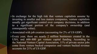 In exchange for the high risk that venture capitalists assume by
investing in smaller and less mature companies, venture capitalists
usually get significant control over company decisions, in addition
to a significant portion of the company's ownership (and
consequently value).
Associated with job creation (accounting for 2% of US GDP).
Every year, there are nearly 2 million businesses created in the
USA, and 600–800 get venture capital funding. According to
the National Venture Capital Association, 11% of private sector jobs
come from venture backed companies and venture backed revenue
accounts for 21% of US GDP.
 