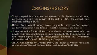  Venture capital is a post-war phenomenon in the business world mainly
developed as a side line activity of the rich in USA. The concept, thus,
originated in USA in 1950s.
 Before World War II, money orders (originally known as "development
capital") were primarily the domain of wealthy individuals and families.
 It was not until after World War II that what is considered today to be true
private equity investments began to emerge marked by the founding of the first
two venture capital firms in 1946:American Research and Development
Corporation (ARDC) and J.H. Whitney & Company.
 ARDC was founded by Georges Doriot, the "father of venture capitalism“
(former dean of Harvard Business School and founder of INSEAD),
 