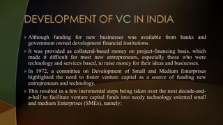  Although funding for new businesses was available from banks and
government owned development financial institutions.
 It was provided as collateral-based money on project-financing basis, which
made it difficult for most new entrepreneurs, especially those who were
technology and services based, to raise money for their ideas and businesses.
 In 1972, a committee on Development of Small and Medium Enterprises
highlighted the need to foster venture capital as a source of funding new
entrepreneurs and technology.
 This resulted in a few incremental steps being taken over the next decade-and-
a-half to facilitate venture capital funds into needy technology oriented small
and medium Enterprises (SMEs), namely:
 