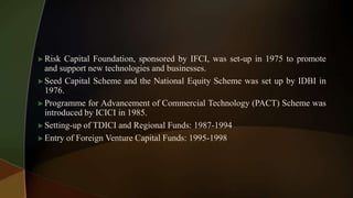  Risk Capital Foundation, sponsored by IFCI, was set-up in 1975 to promote
and support new technologies and businesses.
 Seed Capital Scheme and the National Equity Scheme was set up by IDBI in
1976.
 Programme for Advancement of Commercial Technology (PACT) Scheme was
introduced by ICICI in 1985.
 Setting-up of TDICI and Regional Funds: 1987-1994
 Entry of Foreign Venture Capital Funds: 1995-1998
 