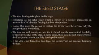  The seed funding take place in this stage.
 considered as the setup stage where a person or a venture approaches an
investor in a VC firm for funding for their idea/product.
 During this stage, the person or venture has to convince the investor why the
idea/product is worthwhile.
 The investor will investigate into the technical and the economical feasibility
(Feasibility Study) of the idea. In some cases, there is some sort of prototype of
the idea/product that is not fully developed or tested.
 If the idea is not feasible at this stage, the investor will not consider financing
the idea.
 
