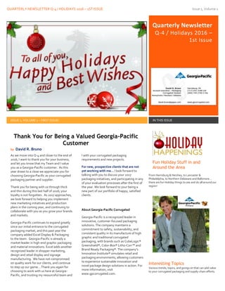 QUARTERLY NEWSLETTER Q-4 / HOLIDAYS 2016 – 1ST ISSUE Issue 1, Volume 1
Quarterly Newsletter
Q-4 / Holidays 2016 –
1st Issue
ISSUE 1, VOLUME 1 – FIRST ISSUE! IN THIS ISSUE
As we move into Q-4 and closer to the end of
2016, I want to thank you for your business,
and let you know that my Team and I value
you as a Georgia-Pacific customer. As this
year draws to a close we appreciate you for
choosing Georgia-Pacific as your corrugated
packaging partner and supplier.
Thank you for being with us through thick
and thin during this last half of 2016; your
loyalty is not forgotten. As 2017 approaches,
we look forward to helping you implement
new marketing initiatives and production
plans in the coming year, and continuing to
collaborate with you as you grow your brands
and markets.
Georgia-Pacific continues to expand greatly
since our initial entrance to the corrugated
packaging market, and this past year the
company added Excel Display & Packaging
to the team. Georgia-Pacific is already a
market leader in high-end graphic packaging
and material innovations. Excel adds another
recognized leader in shopper marketing,
design and retail display and signage
manufacturing. We have not compromised
on quality work for our clients, and continue
to step up our game... Thank you again for
choosing to work with us here at Georgia-
Pacific, and trusting my resourceful team and
I with your corrugated packaging
requirements and new projects.
For new, prospective clients that are not
yet working with me… I look forward to
talking with you to discuss your 2017
packaging initiatives, and participating in any
of your evaluation processes after the first of
the year. We look forward to your being a
new part of our portfolio of happy, satisfied
clients.
About Georgia-Pacific Corrugated
Georgia-Pacific is a recognized leader in
innovative, customer-focused packaging
solutions. The company maintains a
commitment to safety, sustainability, and
consistent quality in its manufacture of high
graphic and traditional corrugated
packaging, with brands such as CubeLogic®
Greenshield®, Color-Box® Litho-Corr™ and
Brand Ready Packaging®. The company’s
Innovation Institute® simulates retail and
packaging environments, allowing customers
to experience sustainable innovation and
novel package design solutions in action. For
more information, visit
www.gpcorrugated.com.
Fun Holiday Stuff in and
Around the Area
From Harrisburg & Hershey, to Lancaster &
Philadelphia, to Northern Delaware and Baltimore…
there are fun Holiday things to see and do all around our
region!
Interesting Topics
Various trends, topics, and goings on that can add value
to your corrugated packaging and supply-chain efforts.
Thank You for Being a Valued Georgia-Pacific
Customer
by David R. Bruno
 