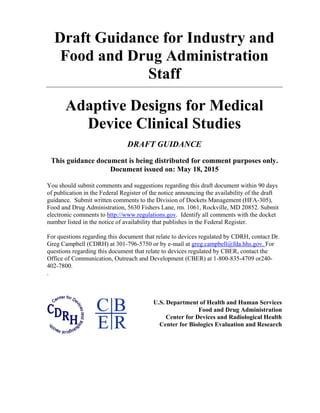 Draft Guidance for Industry and
Food and Drug Administration
Staff
Adaptive Designs for Medical
Device Clinical Studies
DRAFT GUIDANCE
This guidance document is being distributed for comment purposes only.
Document issued on: May 18, 2015
You should submit comments and suggestions regarding this draft document within 90 days
of publication in the Federal Register of the notice announcing the availability of the draft
guidance. Submit written comments to the Division of Dockets Management (HFA-305),
Food and Drug Administration, 5630 Fishers Lane, rm. 1061, Rockville, MD 20852. Submit
electronic comments to http://www.regulations.gov. Identify all comments with the docket
number listed in the notice of availability that publishes in the Federal Register.
For questions regarding this document that relate to devices regulated by CDRH, contact Dr.
Greg Campbell (CDRH) at 301-796-5750 or by e-mail at greg.campbell@fda.hhs.gov. For
questions regarding this document that relate to devices regulated by CBER, contact the
Office of Communication, Outreach and Development (CBER) at 1-800-835-4709 or240-
402-7800.
.
U.S. Department of Health and Human Services
Food and Drug Administration
Center for Devices and Radiological Health
Center for Biologics Evaluation and Research
 