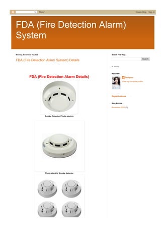 FDA (Fire Detection Alarm)
System
Monday, November 16, 2020
FDA (Fire Detection Alarm System) Details
 
FDA (Fire Detection Alarm Details)
Smoke Detector Photo electric
Photo electric Smoke detector
Search
Search This Blog
Home
Techguru
View my complete profile
About Me
Report Abuse
November 2020 (1)
Blog Archive
More  Create Blog   Sign In
 