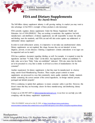 FDA and Dietary Supplements
By: Jayme Brace
The $40 billion dietary supplement industry is still growing making it a market you may want to
take advantage of, but FDA’s oversight of these products is also increasing1.
FDA currently regulates dietary supplements Under the Dietary Supplement Health and
Education Act of 1994 (DSHEA)2. They are working to modernize this regulation but both
manufacturers and distributors of dietary supplements are still responsible to ensure the safety
and labeling meet the standards, and FDA can and will take action against any adulterated or
misbranded dietary supplement1.
In order to avoid enforcement actions, it is imperative to not make any unsubstantiated claims.
Dietary supplements are not regulated like drugs, because they are not intended to treat,
diagnose, prevent, or cure diseases. Claiming a supplement contains antioxidants or no sugar can
be supported and can be made3.
FDA has a guidance document regarding labeling as well. For example, it is required to state the
ingredients and their “% Daily Value” on the label. Any ingredients without an established %
daily value are to have “Daily Value not established” indicated. FDA also states that the labels
are to be presented in a way that is similar to all food as a form of standardization for the
consumer4.
Another requirement for dietary supplements is that they must be manufactured in a factory
using current Good Manufacturing Practices. These require proper controls to ensure
supplements are processed in a way that consistently meets quality standards. Quality standards
include containing the correct amount of the correct ingredients, no foreign material present,
packaged and labeled properly5.
FDA is continuing to update their guidances to ensure consumer safety is put first. However, this
doesn’t mean that they are becoming clearer for those manufacturing and distributing dietary
supplements.
Contact us at 248-987-4497 or info@emmainternational.com to see how we can help you with
complying with the dietary supplement requirements.
1 FDA STATEMENT retrieved on July 25, 2019, at https://www.fda.gov/news-events/press-
announcements/statement-fda-commissioner-scott-gottlieb-md-agencys-new-efforts-strengthen-regulation-dietary.
 