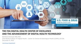 www.fda.gov/digitalhealth
THE FDA DIGITAL HEALTH CENTER OF EXCELLENCE
AND THE ADVANCEMENT OF DIGITAL HEALTH TECHNOLOGY
Matthew Diamond, MD, PhD
Chief Medical Officer for Digital Health – Center for Devices & Radiological Health (CDRH), US FDA
December 8, 2020
 