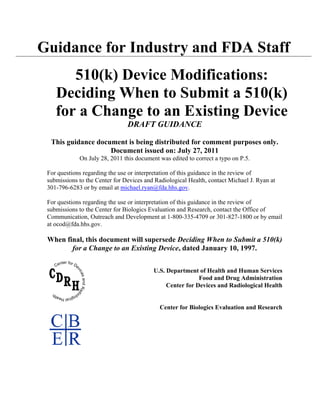 Guidance for Industry and FDA Staff
       510(k) Device Modifications:
    Deciding When to Submit a 510(k)
    for a Change to an Existing Device
                                DRAFT GUIDANCE

  This guidance document is being distributed for comment purposes only.
                    Document issued on: July 27, 2011
             On July 28, 2011 this document was edited to correct a typo on P.5.

 For questions regarding the use or interpretation of this guidance in the review of
 submissions to the Center for Devices and Radiological Health, contact Michael J. Ryan at
 301-796-6283 or by email at michael.ryan@fda.hhs.gov.

 For questions regarding the use or interpretation of this guidance in the review of
 submissions to the Center for Biologics Evaluation and Research, contact the Office of
 Communication, Outreach and Development at 1-800-335-4709 or 301-827-1800 or by email
 at ocod@fda.hhs.gov.

 When final, this document will supersede Deciding When to Submit a 510(k)
        for a Change to an Existing Device, dated January 10, 1997.


                                          U.S. Department of Health and Human Services
                                                           Food and Drug Administration
                                               Center for Devices and Radiological Health


                                            Center for Biologics Evaluation and Research
 