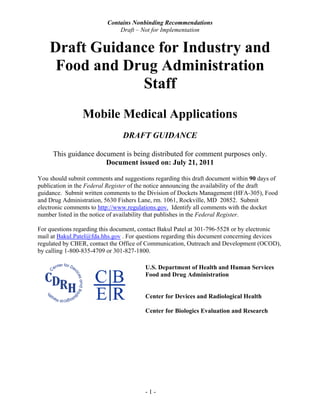 Contains Nonbinding Recommendations
                              Draft – Not for Implementation


    Draft Guidance for Industry and
     Food and Drug Administration
                Staff
                Mobile Medical Applications
                               DRAFT GUIDANCE

     This guidance document is being distributed for comment purposes only.
                      Document issued on: July 21, 2011

You should submit comments and suggestions regarding this draft document within 90 days of
publication in the Federal Register of the notice announcing the availability of the draft
guidance. Submit written comments to the Division of Dockets Management (HFA-305), Food
and Drug Administration, 5630 Fishers Lane, rm. 1061, Rockville, MD 20852. Submit
electronic comments to http://www.regulations.gov. Identify all comments with the docket
number listed in the notice of availability that publishes in the Federal Register.

For questions regarding this document, contact Bakul Patel at 301-796-5528 or by electronic
mail at Bakul.Patel@fda.hhs.gov . For questions regarding this document concerning devices
regulated by CBER, contact the Office of Communication, Outreach and Development (OCOD),
by calling 1-800-835-4709 or 301-827-1800.

                                        U.S. Department of Health and Human Services
                                        Food and Drug Administration


                                        Center for Devices and Radiological Health

                                        Center for Biologics Evaluation and Research




                                        -1-
 